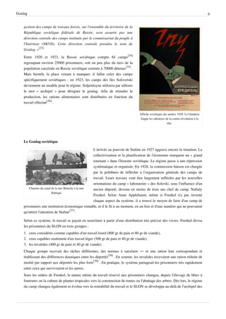 Goulag                                                                                                                                 6


    gestion des camps de travaux forcés, sur l'ensemble du territoire de la
    République soviétique fédérale de Russie, sera assurée par une
    direction centrale des camps instituée par le commissariat du peuple à
    l'Intérieur (NKVD). Cette direction centrale prendra le nom de
    Goulag. »[33]
    Entre 1920 et 1923, la Russie soviétique compte 84 camps[34]
    regroupant environ 25000 prisonniers, soit un peu plus du tiers de la
    population carcérale en Russie soviétique estimée à 70000 détenus[35] .
    Mais bientôt, la place venant à manquer, il fallut créer des camps
    spécifiquement soviétiques : en 1923, les camps des îles Solovetski
    deviennent un modèle pour le régime. Soljenitsyne utilisera par ailleurs
    le mot « archipel » pour désigner le goulag. Afin de stimuler la
    production, les rations alimentaires sont distribuées en fonction du
    travail effectué[36] .


                                                                                   Affiche soviétique des années 1920: Le Guépéou
                                                                                   frappe les saboteurs de la contre-révolution à la
                                                                                                         tête.




    Le Goulag soviétique

                                                     L’arrivée au pouvoir de Staline en 1927 aggrave encore la situation. La
                                                     collectivisation et la planification de l’économie marquent un « grand
                                                     tournant » dans l’histoire soviétique. Le régime passe à une répression
                                                     systématique et organisée. En 1928, la commission Ianson est chargée
                                                     par le politburo de réfléchir à l’organisation générale des camps de
                                                     travail. Leurs travaux vont être largement infléchis par les nouvelles
                                                     orientations du camp « laboratoire » des Solovki, sous l'influence d'un
        Chantier du canal de la mer Blanche à la mer ancien déporté, devenu en moins de trois ans chef de camp, Naftaly
                          Baltique
                                                     Frenkel. Selon Anne Applebaum, même si Frenkel n'a pas inventé
                                                     chaque aspect du système, il a trouvé le moyen de faire d'un camp de
    prisonniers une institution économique rentable, et il le fit à un moment, en un lieu et d'une manière qui ne pouvaient
    qu'attirer l'attention de Staline[37] .

    Selon ce système, le travail se payait en nourriture à partir d'une distribution très précise des vivres. Frenkel divisa
    les prisonniers du SLON en trois groupes :
    1. ceux considérés comme capables d'un travail lourd (800 gr de pain et 80 gr de viande),
    2. ceux capables seulement d'un travail léger (500 gr de pain et 40 gr de viande),
    3. les invalides (400 gr de pain et 40 gr de viande).
    Chaque groupe recevait des tâches différentes, des normes à satisfaire — et une ration leur correspondant et
    établissant des différences drastiques entre les déportés[38] . En somme, les invalides recevaient une ration réduite de
    moitié par rapport aux déportés les plus forts[39] . En pratique, le système partageait les prisonniers très rapidement
    entre ceux qui survivraient et les autres.
    Sous les ordres de Frenkel, la nature même du travail réservé aux prisonniers changea, depuis l'élevage de bêtes à
    fourrures ou la culture de plantes tropicales vers la construction de routes ou l'abattage des arbres. Dès lors, le régime
    du camp changea également et évolua vers la rentabilité du travail et le SLON se développa au-delà de l'archipel des
 