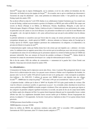 Goulag                                                                                                                          7


    Solovki[40] jusque dans la région d'Arkhangelsk, sur le continent, et de là à des milliers de kilomètres des îles
    Solovetski, où Frenkel envoya des équipes de forçats[41] . En revanche, tout ce qui ne contribuait pas directement à
    l'économie du camp fut abandonné : ainsi, toute prétention de rééducation tomba — fait général aux camps du
    Goulag à partir des années 1930.
    Par un décret officiel en date du 7 avril 1930, Staline et ses collaborateurs fondent l’institution que l’on connaît sous
    le nom de Goulag, confiant successivement sa gestion à la Guépéou, au NKVD, puis enfin au MVD. Des camps sont
    ouverts en Russie d’Europe et en Sibérie, en Biélorussie, Ukraine, Kazakhstan, Mongolie, et plus tard en
    Tchécoslovaquie, Hongrie et Pologne. Staline s’intéressa de près à l’administration et aux performances des camps,
    en particulier ceux des canaux et ceux de la Kolyma. Les prisonniers travaillant sur le canal de la mer Blanche sont
    vite appelés « zek » du sigle du chantier (« z/k » pour zaklioutchonny) qui sera par la suite attribué à tous les détenus
    du goulag.
    La période stalinienne se caractérise aussi par l'envoi dans les camps, de certains prisonniers selon une procédure
    extrajudiaire désignée par « Arrêté spécial de l'OGPU », décision ordonnée en l'absence même de l'inculpé par le
    Collège Spécial de l'OGPU, organe habilité à prononcer des condamnations à la relégation, à la déportation, à la
    privation de liberté et à la peine de mort[42] .
    L’industrialisation rapide voulue par Staline donne lieu à des erreurs qui sont imputées aux « saboteurs » de toutes
    sortes. Le stakhanovisme ne supporte aucun échec et les ouvriers qui ne travaillent pas assez sont envoyés au goulag.
    L’exploitation des mines d’or de la Kolyma par les prisonniers répond à la volonté de Staline de faire de l’URSS une
    puissance industrielle. Face aux menaces de boycott des produits soviétiques à l’étranger[43] , Staline décide de
    renommer les camps de concentration (kontslaguer) en « camps de redressement par le travail ».
    Dès la fin des années 1920, des milliers de communistes — notamment de la gauche liée à Léon Trotski sont
    déportés ; beaucoup sont exécutés durant les années 1930.

    La « dékoulakisation »
    L’instauration du Goulag rend la répression encore plus féroce. Ainsi, le premier Plan quinquennal donne le coup
    d’envoi de la collectivisation des terres. Les paysans russes résistent et Staline veut la liquidation des koulaks, les
    paysans aisés. La loi du 7 juillet 1932 prévoit la peine de mort ou le goulag pour « toute escroquerie au préjudice
    d'un kolkhoze ». En 1930-1932, 2 millions de paysans (soit 380000 foyers) sont déportés dans des villages
    d’exilés[44] , 100000 dans les camps du goulag[45] . On évalue à 10% par an la mortalité des "déplacés spéciaux"[46] .
    « L'opération koulak » définie par le décret n° 00447 du 30 juillet 1937 fit le plus grand nombre de victimes. Elle
    visait les éléments socialement nuisibles et appartenant au passé : les ex-koulaks enfuis cherchant du travail (Les
    sources policières indiquent 600000 ex-koulaks assignés à résidence). Pour cette opération, des quotas par régions et
    des catégories (la première catégorie signifiant l'exécution, la seconde, une peine de dix ans de camp) furent établis
    par Staline auprès des dirigeants du Parti. Les quotas furent largement dépassés par les responsables locaux voulant
    afficher leur zèle. Les suppléments demandés furent souvent ratifiés par le Politburo. Devant l'engorgement des
    prisons, la catégorie n°1 fut augmentée. Au lieu des 4 mois prévus, l'opération en dura 15. Les quotas initiaux furent
    pulvérisés:
    387000 personnes furent fusillées et non pas 75950,
    380000 déportées et non pas 193500.
    Selon les chiffres du NKVD, des opérations similaires entre juillet 1937 et novembre 1938 comptabilisèrent
    l'arrestation de 335513 personnes, dont 75 % furent classées catégorie n°1[47] .
 