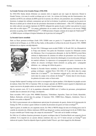 Goulag                                                                                                                          8


    La Grande Terreur et les Grandes Purges (1936-1938)
    En 1936-1938, Staline décide d’éliminer ses ennemis réels et supposés par une vague de répression. Durant la
    Grande Terreur, c'est toute la société soviétique qui est visée ; les victimes du Goulag sont des fonctionnaires, des
    membres du PCUS, des militants du KPD ayant fui le nazisme, des officiers, des journalistes, des scientifiques et des
    historiens, la plupart des militants communistes qui ont fait la révolution. La période est marquée par les procès de
    Moscou et animée par la volonté de tuer des prisonniers directement ou indirectement : « Dès 1937, il [Staline] signa
    des ordres adressés aux patrons régionaux du NKVD, indiquant des quotas de gens à arrêter (sans préciser la cause)
    dans telle ou telle région »[48] . Les purges staliniennes de ces années ont fait 35000 morts et ont envoyé 700000
    personnes au goulag, dont 140000 Polonais[49] , 172000 personnes d'origine coréenne de la région de Vladivostok[50]
    , et 30000 citoyens soviétiques d'origine finlandaise de la province de Leningrad[51] .

    La Seconde Guerre mondiale
    Suite au Pacte germano-soviétique d'août 1939, l'URSS entre en guerre le 17 septembre 1939. Elle occupe la
    moitié-est de la Pologne, et, en 1940, les Pays baltes, la Bessarabie et la Bucovine du nord. En janvier 1941, 500000
    habitants de ces régions sont déjà déportés.
                                        En juin 1941, l’Allemagne nazie envahit l’URSS : le 28 août 1941, les Allemands de
                                        la Volga sont internés. Une partie des Ukrainiens voyaient les Allemands comme
                                        des libérateurs. Face à la progression allemande, le chef du NKVD Lavrenti Beria
                                        ordonna le déplacement de centaines de milliers de prisonniers vers l’est du pays,
                                        loin du front. Plusieurs usines durent être déménagées et reconverties pour fabriquer
                                        du matériel militaire. La répression et la propagande de guerre s’accrurent et des
                                        milliers de citoyens soviétiques furent emmenés au goulag pour « propagande
                                        défaitiste » ou « sabotage de l’effort de guerre ».

                                        Pendant la Seconde Guerre mondiale, la mortalité augmenta fortement dans les
                                        goulags soviétiques : pendant l’hiver 1941-1942, 25 % des décès dans les camps
         Lavrenti Beria, chef du NKVD   étaient dus à la famine[52] . Les historiens estiment qu’il y eut deux millions de
              entre 1938 et 1953
                                        morts dans les camps et les colonies du Goulag[52] . Comme dans le reste du pays,
                                        les pénuries de toutes sortes se firent sentir.
    Lorsque Staline reprend l’avantage sur les nazis et reconquiert les régions perdues, il fait déporter les peuples accusés
    de trahison. Entre l'été 1941 et l'automne 1944, les troupes spéciales du NKVD avaient organisé la déportation par
    vagues successives de peuples entiers au nom de la lutte contre l'ennemi intérieur.
    Dès les premiers mois, 82 % de la population allemande d'URSS soit 1,2 million de personnes, principalement
    installés dans les alentours de la Volga, sont déportés.
    Entre novembre 1943 et juin 1944, 900000 Ukrainiens, Tchétchènes, Ingouches, Tatars de Crimée, Karatchaïs,
    Balkars, Kalmouks, arrivent dans les goulags. À l'automne 1944, 130000 Grecs, Bulgares, Arméniens, Turcs et
    Kurdes sont arrêtés et déportés[53] .
    En 1944, le gouvernement crée un département spécial pour les prisonniers de guerre, distinct de la bureaucratie du
    Goulag. En 1945, on estime à quatre millions le nombre de prisonniers de guerre en Union soviétique[54] .
    Après la guerre, le nombre de zeks augmente encore. En 1946, le NKVD change de nom et le Goulag passe sous le
    contrôle du ministère des Affaires intérieures (MVD) qui dirigera le système carcéral jusqu’à la fin de l’URSS. Dans
    les pays contrôlés par l’Armée rouge, des camps de concentration[55] sont créés sur le modèle soviétique.
    En 1946, les 4,2 millions d'anciens prisonniers de guerre soviétiques dans le Troisième Reich sont suspectés d'avoir
    collaboré. Si la majorité de ces anciens détenus rentrèrent chez eux, 8,5 % furent envoyés au Goulag[56] pour
    trahison de la patrie. Parmi les déportés figure le général Andreï Vlassov, qui s'était engagé du côté allemand.
 