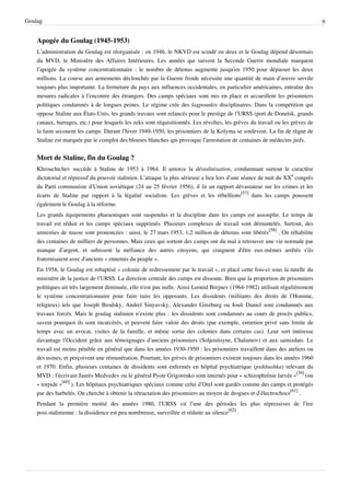 Goulag                                                                                                                          9


    Apogée du Goulag (1945-1953)
    L’administration du Goulag est réorganisée : en 1946, le NKVD est scindé en deux et le Goulag dépend désormais
    du MVD, le Ministère des Affaires Intérieures. Les années qui suivent la Seconde Guerre mondiale marquent
    l’apogée du système concentrationnaire : le nombre de détenus augmente jusqu’en 1950 pour dépasser les deux
    millions. La course aux armements déclenchée par la Guerre froide nécessite une quantité de main d’œuvre servile
    toujours plus importante. La fermeture du pays aux influences occidentales, en particulier américaines, entraîne des
    mesures radicales à l’encontre des étrangers. Des camps spéciaux sont mis en place et accueillent les prisonniers
    politiques condamnés à de longues peines. Le régime crée des lagpounkts disciplinaires. Dans la compétition qui
    oppose Staline aux États-Unis, les grands travaux sont relancés pour le prestige de l’URSS (port de Donetsk, grands
    canaux, barrages, etc.) pour lesquels les zeks sont réquisitionnés. Les révoltes, les grèves du travail ou les grèves de
    la faim secouent les camps. Durant l’hiver 1949-1950, les prisonniers de la Kolyma se soulèvent. La fin de règne de
    Staline est marquée par le complot des blouses blanches qui provoque l’arrestation de centaines de médecins juifs.


    Mort de Staline, fin du Goulag ?
    Khrouchtchev succède à Staline de 1953 à 1964. Il amorce la déstalinisation, condamnant surtout le caractère
    dictatorial et répressif du pouvoir stalinien. L’attaque la plus sérieuse a lieu lors d’une séance de nuit du XXe congrès
    du Parti communiste d’Union soviétique (24 au 25 février 1956), il lit un rapport dévastateur sur les crimes et les
    écarts de Staline par rapport à la légalité socialiste. Les grèves et les rébellions[57] dans les camps poussent
    également le Goulag à la réforme.
    Les grands équipements pharaoniques sont suspendus et la discipline dans les camps est assouplie. Le temps de
    travail est réduit et les camps spéciaux supprimés. Plusieurs complexes de travail sont démantelés. Surtout, des
    amnisties de masse sont prononcées : ainsi, le 27 mars 1953, 1,2 million de détenus sont libérés[58] . On réhabilite
    des centaines de milliers de personnes. Mais ceux qui sortent des camps ont du mal à retrouver une vie normale par
    manque d’argent, et subissent la méfiance des autres citoyens, qui craignent d'être eux-mêmes arrêtés s'ils
    fraternisaient avec d'anciens « ennemis du peuple ».
    En 1958, le Goulag est rebaptisé « colonie de redressement par le travail », et placé cette fois-ci sous la tutelle du
    ministère de la justice de l’URSS. La direction centrale des camps est dissoute. Bien que la proportion de prisonniers
    politiques ait très largement diminuée, elle n'est pas nulle. Ainsi Leonid Brejnev (1964-1982) utilisait régulièrement
    le système concentrationnaire pour faire taire les opposants. Les dissidents (militants des droits de l’Homme,
    religieux) tels que Joseph Brodsky, Andreï Sinyavsky, Alexander Ginzburg ou Iouli Daniel sont condamnés aux
    travaux forcés. Mais le goulag stalinien n’existe plus : les dissidents sont condamnés au cours de procès publics,
    savent pourquoi ils sont incarcérés, et peuvent faire valoir des droits (par exemple, entretien privé sans limite de
    temps avec un avocat, visites de la famille, et même sortie des colonies dans certains cas). Leur sort intéresse
    davantage l’Occident grâce aux témoignages d’anciens prisonniers (Soljenitsyne, Chalamov) et aux samizdats. Le
    travail est moins pénible en général que dans les années 1930-1950 : les prisonniers travaillent dans des ateliers ou
    des usines, et perçoivent une rémunération. Pourtant, les grèves de prisonniers existent toujours dans les années 1960
    et 1970. Enfin, plusieurs centaines de dissidents sont enfermés en hôpital psychiatrique (psikhushka) relevant du
    MVD : l’écrivain Jaurès Medvedev ou le général Pyotr Grigorenko sont internés pour « schizophrénie larvée »[59] (ou
    « torpide »[60] ). Les hôpitaux psychiatriques spéciaux comme celui d’Orel sont gardés comme des camps et protégés
    par des barbelés. On cherche à obtenir la rétractation des prisonniers au moyen de drogues et d’électrochocs[61] .
    Pendant la première moitié des années 1980, l’URSS vit l’une des périodes les plus répressives de l’ère
    post-stalinienne : la dissidence est peu nombreuse, surveillée et réduite au silence[62] .
 