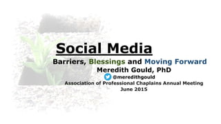 Social Media
Barriers, Blessings and Moving Forward
Meredith Gould, PhD
@meredithgould
Association of Professional Chaplains Annual Meeting
June 2015
 