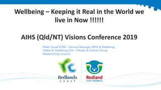 Wellbeing – Keeping it Real in the World we
live in Now !!!!!!
AIHS (Qld/NT) Visions Conference 2019
Peter Gould ESM – Service Manager WHS & Wellbeing
Safety & Wellbeing Unit – People & Culture Group
Redland City Council
 