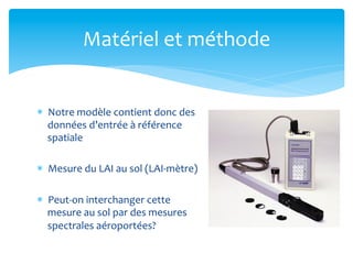 Matériel	
  et	
  méthode	
  
*  Notre	
  modèle	
  contient	
  donc	
  des	
  
données	
  d’entrée	
  à	
  référence	
  
spatiale	
  
*  Mesure	
  du	
  LAI	
  au	
  sol	
  (LAI-­‐mètre)	
  
*  Peut-­‐on	
  interchanger	
  cette	
  
mesure	
  au	
  sol	
  par	
  des	
  mesures	
  
spectrales	
  aéroportées?	
  

 