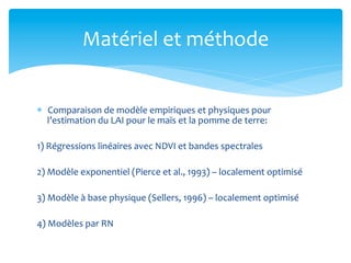 Matériel	
  et	
  méthode	
  
*  Comparaison	
  de	
  modèle	
  empiriques	
  et	
  physiques	
  pour	
  
l’estimation	
  du	
  LAI	
  pour	
  le	
  maïs	
  et	
  la	
  pomme	
  de	
  terre:	
  
1)	
  Régressions	
  linéaires	
  avec	
  NDVI	
  et	
  bandes	
  spectrales	
  
2)	
  Modèle	
  exponentiel	
  (Pierce	
  et	
  al.,	
  1993)	
  –	
  localement	
  optimisé	
  
3)	
  Modèle	
  à	
  base	
  physique	
  (Sellers,	
  1996)	
  –	
  localement	
  optimisé	
  
4)	
  Modèles	
  par	
  RN	
  

 