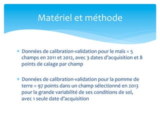 Matériel	
  et	
  méthode	
  

*  Données	
  de	
  calibration-­‐validation	
  pour	
  le	
  maïs	
  =	
  5	
  
champs	
  en	
  2011	
  et	
  2012,	
  avec	
  3	
  dates	
  d’acquisition	
  et	
  8	
  
points	
  de	
  calage	
  par	
  champ	
  
*  Données	
  de	
  calibration-­‐validation	
  pour	
  la	
  pomme	
  de	
  
terre	
  =	
  97	
  points	
  dans	
  un	
  champ	
  sélectionné	
  en	
  2013	
  
pour	
  la	
  grande	
  variabilité	
  de	
  ses	
  conditions	
  de	
  sol,	
  
avec	
  1	
  seule	
  date	
  d’acquisition	
  

 