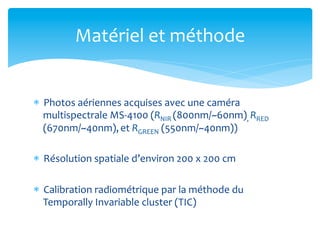 Matériel	
  et	
  méthode	
  

*  Photos	
  aériennes	
  acquises	
  avec	
  une	
  caméra	
  
multispectrale	
  MS-­‐4100	
  (RNIR	
  (800nm/~60nm),	
  RRED	
  
(670nm/~40nm),	
  et	
  RGREEN	
  (550nm/~40nm))	
  
*  Résolution	
  spatiale	
  d’environ	
  200	
  x	
  200	
  cm	
  
*  Calibration	
  radiométrique	
  par	
  la	
  méthode	
  du	
  
Temporally	
  Invariable	
  cluster	
  (TIC)	
  

 