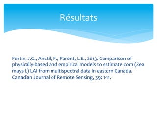 Résultats	
  

Fortin,	
  J.G.,	
  Anctil,	
  F.,	
  Parent,	
  L.E.,	
  2013.	
  Comparison	
  of	
  
physically-­‐based	
  and	
  empirical	
  models	
  to	
  estimate	
  corn	
  (Zea	
  
mays	
  L)	
  LAI	
  from	
  multispectral	
  data	
  in	
  eastern	
  Canada.	
  
Canadian	
  Journal	
  of	
  Remote	
  Sensing,	
  39:	
  1-­‐11.	
  

 