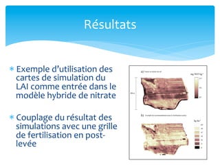 Résultats	
  
* Exemple	
  d’utilisation	
  des	
  
cartes	
  de	
  simulation	
  du	
  
LAI	
  comme	
  entrée	
  dans	
  le	
  
modèle	
  hybride	
  de	
  nitrate	
  	
  
* Couplage	
  du	
  résultat	
  des	
  
simulations	
  avec	
  une	
  grille	
  
de	
  fertilisation	
  en	
  post-­‐
levée	
  

 