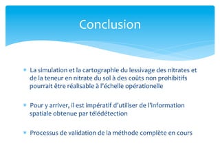 Conclusion	
  
*  La	
  simulation	
  et	
  la	
  cartographie	
  du	
  lessivage	
  des	
  nitrates	
  et	
  
de	
  la	
  teneur	
  en	
  nitrate	
  du	
  sol	
  à	
  des	
  coûts	
  non	
  prohibitifs	
  
pourrait	
  être	
  réalisable	
  à	
  l’échelle	
  opérationelle	
  
*  Pour	
  y	
  arriver,	
  il	
  est	
  impératif	
  d’utiliser	
  de	
  l’information	
  
spatiale	
  obtenue	
  par	
  télédétection	
  
*  Processus	
  de	
  validation	
  de	
  la	
  méthode	
  complète	
  en	
  cours	
  	
  

 
