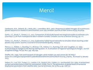 Merci!	
  
Cambouris,	
  A.N.,	
  Zebarth,	
  B.J.,	
  Nolin,	
  M.C.,	
  Laverdière,	
  M.R.,	
  2007.	
  Response	
  to	
  added	
  nitrogen	
  of	
  a	
  continuous	
  
potato	
  sequence	
  as	
  related	
  to	
  sand	
  thickness	
  over	
  clay.Canadian	
  Journal	
  of	
  Plant	
  Science	
  87(4),	
  829-­‐839.	
  
	
  
Fortin,	
  J.G.,	
  Anctil,	
  F.,	
  Parent,	
  L.E.,	
  2013.	
  Comparison	
  of	
  physically-­‐based	
  and	
  empirical	
  models	
  to	
  estimate	
  corn	
  
(Zea	
  mays	
  L)	
  LAI	
  from	
  multispectral	
  data	
  in	
  eastern	
  Canada.	
  Canadian	
  Journal	
  of	
  Remote	
  Sensing,	
  39:	
  1-­‐11.	
  	
  
	
  
Fortin,	
  J.G.,	
  Anctil,	
  F.,	
  Parent,	
  L.E.,	
  2013.	
  Exploratory	
  hybrid	
  neural	
  networks	
  to	
  simulate	
  nitrate	
  leaching	
  under	
  
potato	
  crop	
  system.	
  Soumis	
  à	
  Journal	
  of	
  Environmental	
  Quality,	
  14/03/13.	
  
	
  
Pierce,	
  L.L.,	
  Walker,	
  J.,	
  Dowling,	
  T.I.,	
  McVicar,	
  T.R.,	
  Hatton,	
  T.J.,	
  Running,	
  S.W.	
  and	
  	
  Coughlan,	
  J.C.	
  1993.	
  
Ecohydrological	
  changes	
  in	
  the	
  Murray-­‐Darling	
  basin.	
  III.	
  A	
  simulation	
  of	
  regional	
  hydrological	
  changes.	
  Journal	
  
of	
  applied	
  ecology,	
  Vol.30,	
  No.2,	
  pp.	
  283-­‐294.	
  
	
  
Shaﬀer,	
  M.J,	
  1995.	
  Fate	
  and	
  transport	
  of	
  nitrogen:	
  what	
  models	
  can	
  and	
  cannot	
  do?	
  At	
  http://
www.nrcs.usda.gov/wps/portal/nrcs/detail/national/technical/nra/?&cid=nrcs143_014205.	
  	
  Accessed	
  15	
  January	
  
2013.	
  
	
  
Sellers,	
  P.J.,	
  Los,	
  S.O.,	
  Tucker,	
  C.J.,	
  Justice,	
  C.O.,	
  Dazlich,	
  D.A.,	
  Collatz,	
  G.J.	
  and	
  Randall,	
  D.A.	
  1996.	
  A	
  revised	
  land	
  
surface	
  parameterization	
  (SiB2)	
  for	
  atmospheric	
  GCMs.	
  Part	
  II:	
  The	
  generation	
  of	
  global	
  ﬁelds	
  of	
  terrestrial	
  
biophysical	
  parameters	
  from	
  satellite	
  data.	
  Journal	
  of	
  climate,	
  Vol.	
  9,	
  No.4,	
  pp.	
  706-­‐737.	
  
	
  
	
  

 