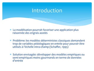 Introduction	
  
*  La	
  modélisation	
  pourrait	
  favoriser	
  une	
  application	
  plus	
  
raisonnée	
  des	
  engrais	
  azotés	
  
*  Problème:	
  les	
  modèles	
  déterministes	
  classiques	
  demandent	
  
trop	
  de	
  variables	
  pédologiques	
  en	
  entrée	
  pour	
  pouvoir	
  être	
  
utilisés	
  à	
  l’échelle	
  intra-­‐champ	
  (Schaﬀer,	
  1995)	
  
*  Solution	
  envisagée:	
  développer	
  des	
  modèles	
  empiriques	
  ou	
  
semi-­‐empiriques	
  moins	
  gourmands	
  en	
  terme	
  de	
  données	
  
d’entrée	
  

 