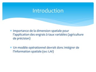 Introduction	
  

*  Importance	
  de	
  la	
  dimension	
  spatiale	
  pour	
  
l’application	
  des	
  engrais	
  à	
  taux	
  variables	
  (agriculture	
  
de	
  précision)	
  
*  Un	
  modèle	
  opérationnel	
  devrait	
  donc	
  intégrer	
  de	
  
l’information	
  spatiale	
  (ex:	
  LAI)	
  

 