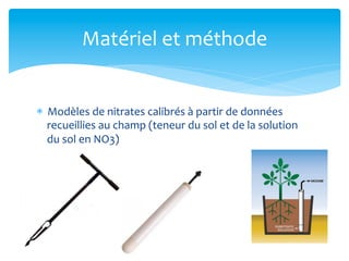Matériel	
  et	
  méthode	
  

*  Modèles	
  de	
  nitrates	
  calibrés	
  à	
  partir	
  de	
  données	
  
recueillies	
  au	
  champ	
  (teneur	
  du	
  sol	
  et	
  de	
  la	
  solution	
  
du	
  sol	
  en	
  NO3)	
  
	
  

 