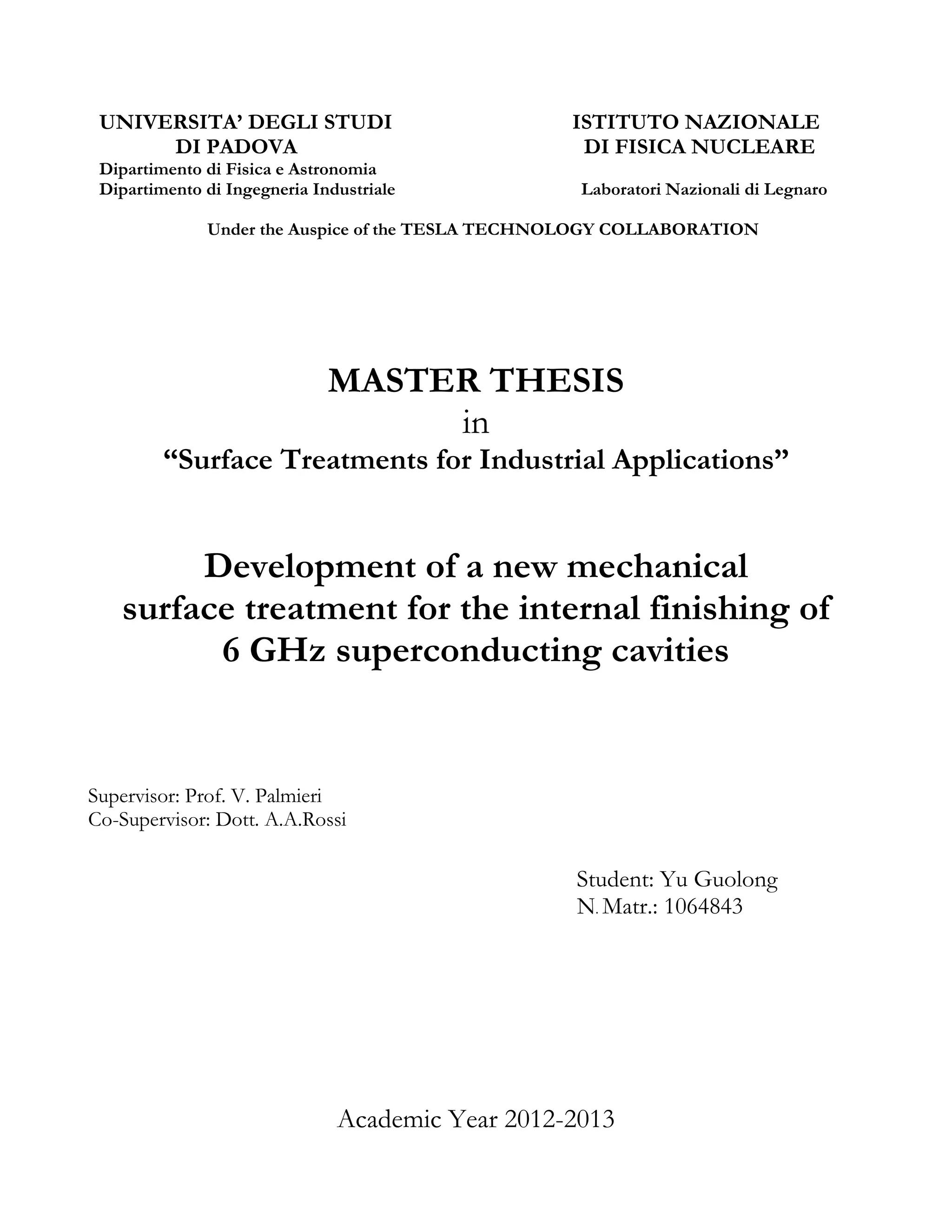 UNIVERSITA’ DEGLI STUDI ISTITUTO NAZIONALE 
DI PADOVA DI FISICA NUCLEARE Dipartimento di Fisica e Astronomia 
Dipartimento di Ingegneria Industriale Laboratori Nazionali di Legnaro 
Under the Auspice of the TESLA TECHNOLOGY COLLABORATION 
MASTER THESIS 
in 
“Surface Treatments for Industrial Applications” 
Development of a new mechanical 
surface treatment for the internal finishing of 
6 GHz superconducting cavities 
Supervisor: Prof. V. Palmieri 
Co-Supervisor: Dott. A.A.Rossi 
Student: Yu Guolong 
N. Matr.: 1064843 
Academic Year 2012-2013  