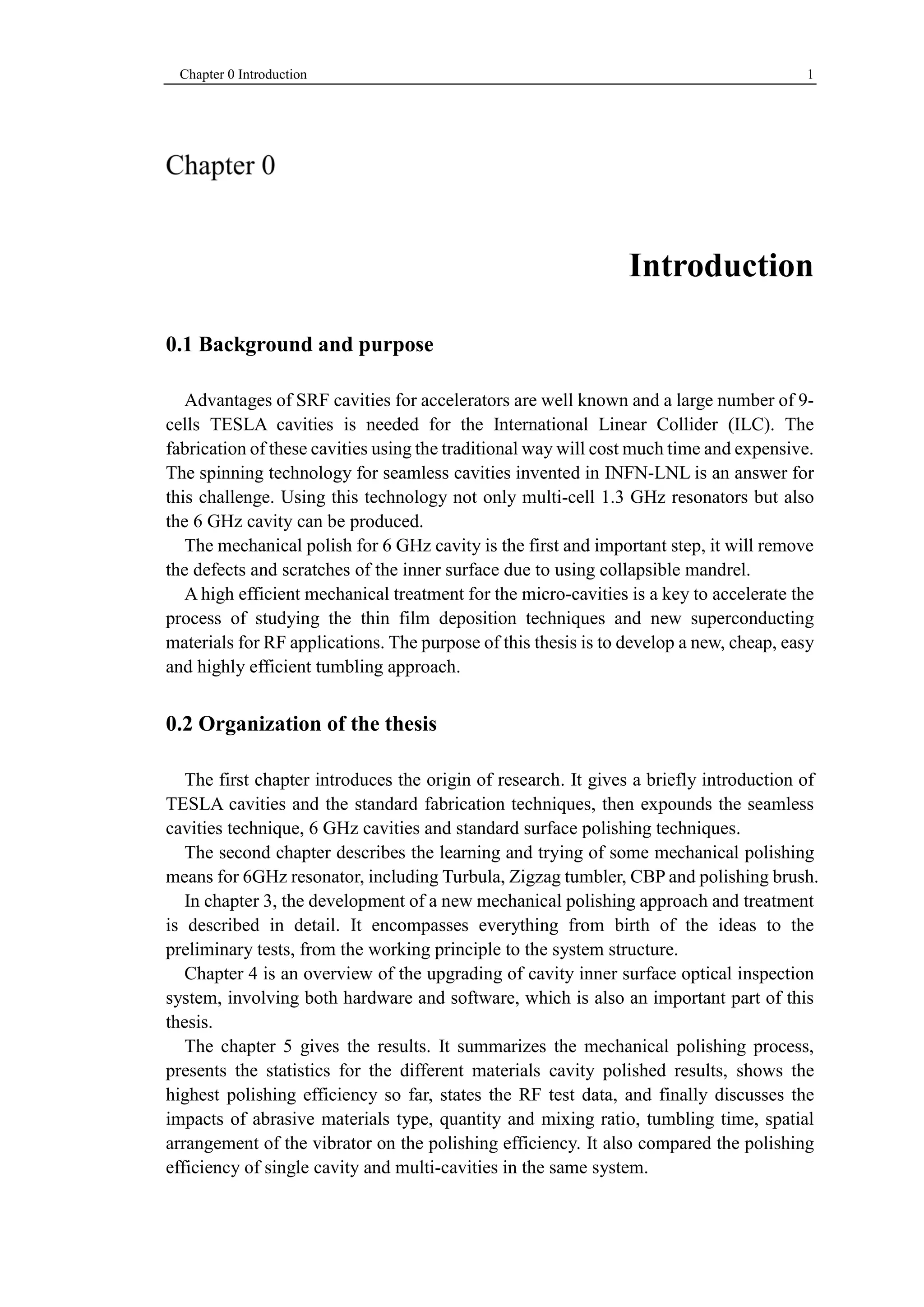 Chapter 0 Introduction 1 
Introduction 
0.1 Background and purpose 
Advantages of SRF cavities for accelerators are well known and a large number of 9- 
cells TESLA cavities is needed for the International Linear Collider (ILC). The 
fabrication of these cavities using the traditional way will cost much time and expensive. 
The spinning technology for seamless cavities invented in INFN-LNL is an answer for 
this challenge. Using this technology not only multi-cell 1.3 GHz resonators but also 
the 6 GHz cavity can be produced. 
The mechanical polish for 6 GHz cavity is the first and important step, it will remove 
the defects and scratches of the inner surface due to using collapsible mandrel. 
A high efficient mechanical treatment for the micro-cavities is a key to accelerate the 
process of studying the thin film deposition techniques and new superconducting 
materials for RF applications. The purpose of this thesis is to develop a new, cheap, easy 
and highly efficient tumbling approach. 
0.2 Organization of the thesis 
The first chapter introduces the origin of research. It gives a briefly introduction of 
TESLA cavities and the standard fabrication techniques, then expounds the seamless 
cavities technique, 6 GHz cavities and standard surface polishing techniques. 
The second chapter describes the learning and trying of some mechanical polishing 
means for 6GHz resonator, including Turbula, Zigzag tumbler, CBP and polishing brush. 
In chapter 3, the development of a new mechanical polishing approach and treatment 
is described in detail. It encompasses everything from birth of the ideas to the 
preliminary tests, from the working principle to the system structure. 
Chapter 4 is an overview of the upgrading of cavity inner surface optical inspection 
system, involving both hardware and software, which is also an important part of this 
thesis. 
The chapter 5 gives the results. It summarizes the mechanical polishing process, 
presents the statistics for the different materials cavity polished results, shows the 
highest polishing efficiency so far, states the RF test data, and finally discusses the 
impacts of abrasive materials type, quantity and mixing ratio, tumbling time, spatial 
arrangement of the vibrator on the polishing efficiency. It also compared the polishing 
efficiency of single cavity and multi-cavities in the same system. 
 