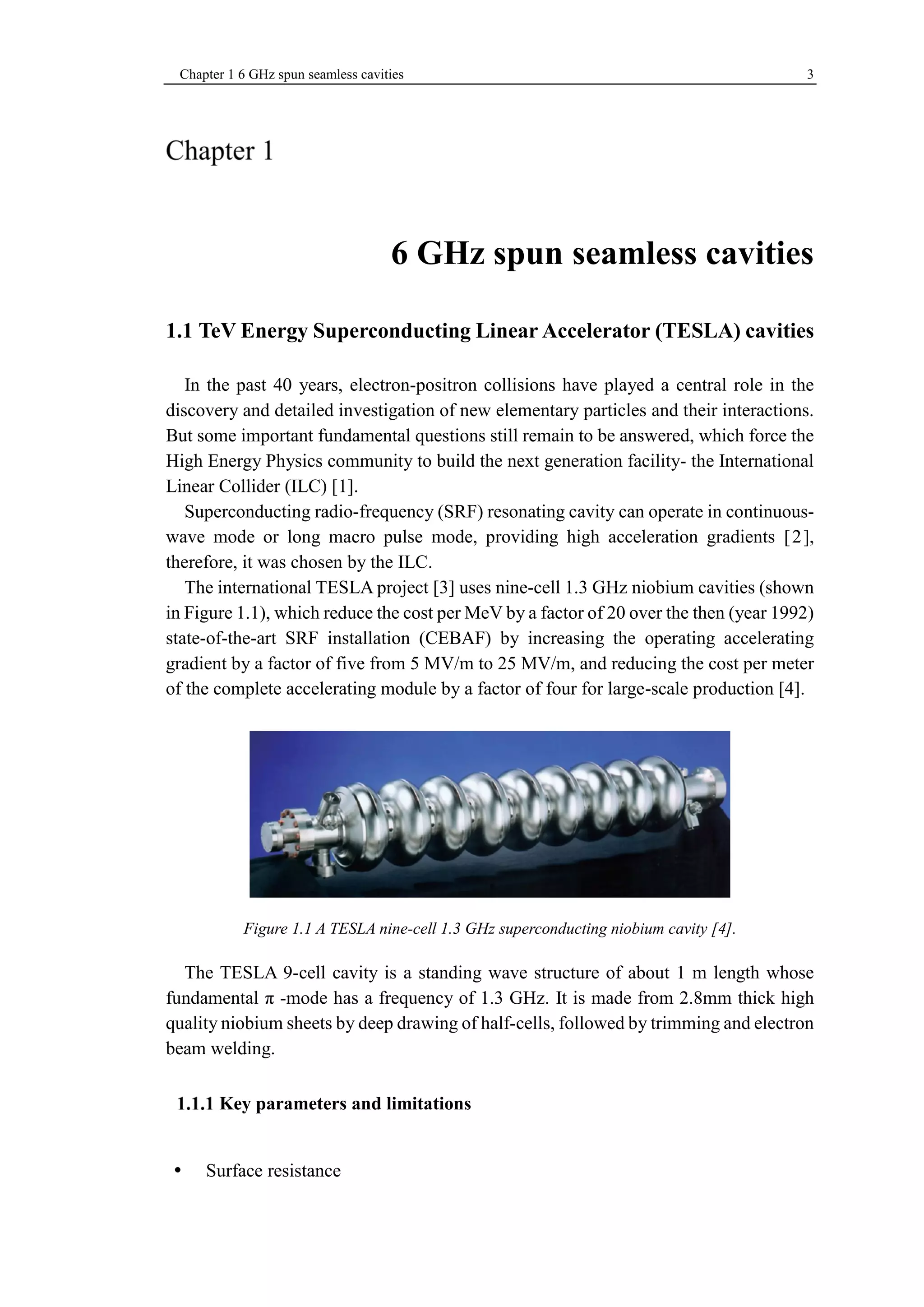 Chapter 1 6 GHz spun seamless cavities 3 
6 GHz spun seamless cavities 
1.1 TeV Energy Superconducting Linear Accelerator (TESLA) cavities 
In the past 40 years, electron-positron collisions have played a central role in the 
discovery and detailed investigation of new elementary particles and their interactions. 
But some important fundamental questions still remain to be answered, which force the 
High Energy Physics community to build the next generation facility- the International 
Linear Collider (ILC) [1]. 
Superconducting radio-frequency (SRF) resonating cavity can operate in continuous-wave 
mode or long macro pulse mode, providing high acceleration gradients [2], 
therefore, it was chosen by the ILC. 
The international TESLA project [3] uses nine-cell 1.3 GHz niobium cavities (shown 
in Figure 1.1), which reduce the cost per MeV by a factor of 20 over the then (year 1992) 
state-of-the-art SRF installation (CEBAF) by increasing the operating accelerating 
gradient by a factor of five from 5 MV/m to 25 MV/m, and reducing the cost per meter 
of the complete accelerating module by a factor of four for large-scale production [4]. 
Figure 1.1 A TESLA nine-cell 1.3 GHz superconducting niobium cavity [4]. 
The TESLA 9-cell cavity is a standing wave structure of about 1 m length whose 
fundamental π -mode has a frequency of 1.3 GHz. It is made from 2.8mm thick high 
quality niobium sheets by deep drawing of half-cells, followed by trimming and electron 
beam welding. 
Key parameters and limitations 
 Surface resistance 
 