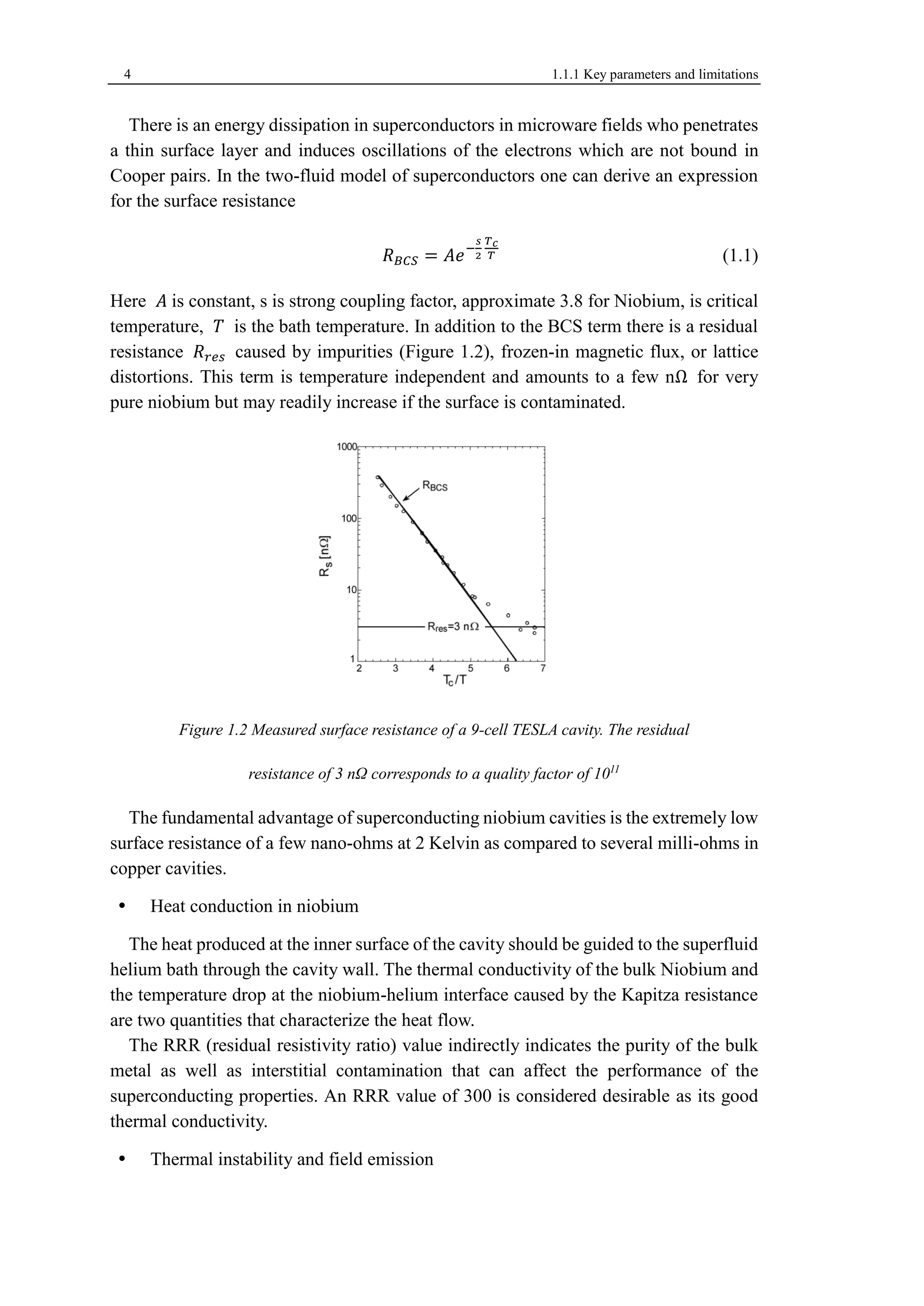 4 1.1.1 Key parameters and limitations 
There is an energy dissipation in superconductors in microware fields who penetrates 
a thin surface layer and induces oscillations of the electrons which are not bound in 
Cooper pairs. In the two-fluid model of superconductors one can derive an expression 
for the surface resistance 
푅퐵퐶푆 = 퐴푒− 
푠 
2 
푇푐 
푇 (1.1) 
Here 퐴 is constant, s is strong coupling factor, approximate 3.8 for Niobium, is critical 
temperature, 푇 is the bath temperature. In addition to the BCS term there is a residual 
resistance 푅푟푒푠 caused by impurities (Figure 1.2), frozen-in magnetic flux, or lattice 
distortions. This term is temperature independent and amounts to a few nΩ for very 
pure niobium but may readily increase if the surface is contaminated. 
Figure 1.2 Measured surface resistance of a 9-cell TESLA cavity. The residual 
resistance of 3 nΩ corresponds to a quality factor of 1011 
The fundamental advantage of superconducting niobium cavities is the extremely low 
surface resistance of a few nano-ohms at 2 Kelvin as compared to several milli-ohms in 
copper cavities. 
 Heat conduction in niobium 
The heat produced at the inner surface of the cavity should be guided to the superfluid 
helium bath through the cavity wall. The thermal conductivity of the bulk Niobium and 
the temperature drop at the niobium-helium interface caused by the Kapitza resistance 
are two quantities that characterize the heat flow. 
The RRR (residual resistivity ratio) value indirectly indicates the purity of the bulk 
metal as well as interstitial contamination that can affect the performance of the 
superconducting properties. An RRR value of 300 is considered desirable as its good 
thermal conductivity. 
 Thermal instability and field emission 
 