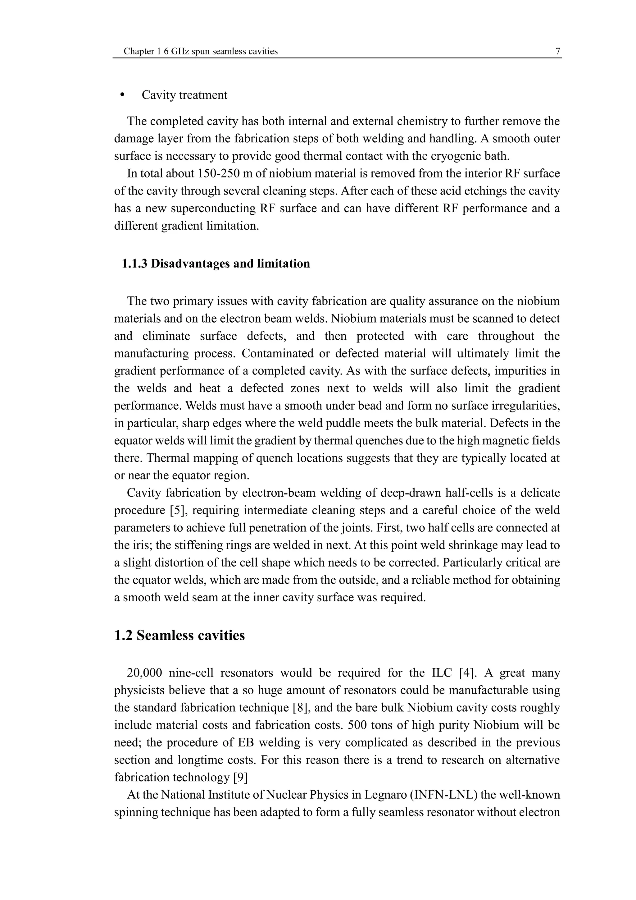 Chapter 1 6 GHz spun seamless cavities 7 
 Cavity treatment 
The completed cavity has both internal and external chemistry to further remove the 
damage layer from the fabrication steps of both welding and handling. A smooth outer 
surface is necessary to provide good thermal contact with the cryogenic bath. 
In total about 150-250 m of niobium material is removed from the interior RF surface 
of the cavity through several cleaning steps. After each of these acid etchings the cavity 
has a new superconducting RF surface and can have different RF performance and a 
different gradient limitation. 
Disadvantages and limitation 
The two primary issues with cavity fabrication are quality assurance on the niobium 
materials and on the electron beam welds. Niobium materials must be scanned to detect 
and eliminate surface defects, and then protected with care throughout the 
manufacturing process. Contaminated or defected material will ultimately limit the 
gradient performance of a completed cavity. As with the surface defects, impurities in 
the welds and heat a defected zones next to welds will also limit the gradient 
performance. Welds must have a smooth under bead and form no surface irregularities, 
in particular, sharp edges where the weld puddle meets the bulk material. Defects in the 
equator welds will limit the gradient by thermal quenches due to the high magnetic fields 
there. Thermal mapping of quench locations suggests that they are typically located at 
or near the equator region. 
Cavity fabrication by electron-beam welding of deep-drawn half-cells is a delicate 
procedure [5], requiring intermediate cleaning steps and a careful choice of the weld 
parameters to achieve full penetration of the joints. First, two half cells are connected at 
the iris; the stiffening rings are welded in next. At this point weld shrinkage may lead to 
a slight distortion of the cell shape which needs to be corrected. Particularly critical are 
the equator welds, which are made from the outside, and a reliable method for obtaining 
a smooth weld seam at the inner cavity surface was required. 
1.2 Seamless cavities 
20,000 nine-cell resonators would be required for the ILC [4]. A great many 
physicists believe that a so huge amount of resonators could be manufacturable using 
the standard fabrication technique [8], and the bare bulk Niobium cavity costs roughly 
include material costs and fabrication costs. 500 tons of high purity Niobium will be 
need; the procedure of EB welding is very complicated as described in the previous 
section and longtime costs. For this reason there is a trend to research on alternative 
fabrication technology [9] 
At the National Institute of Nuclear Physics in Legnaro (INFN-LNL) the well-known 
spinning technique has been adapted to form a fully seamless resonator without electron 
 