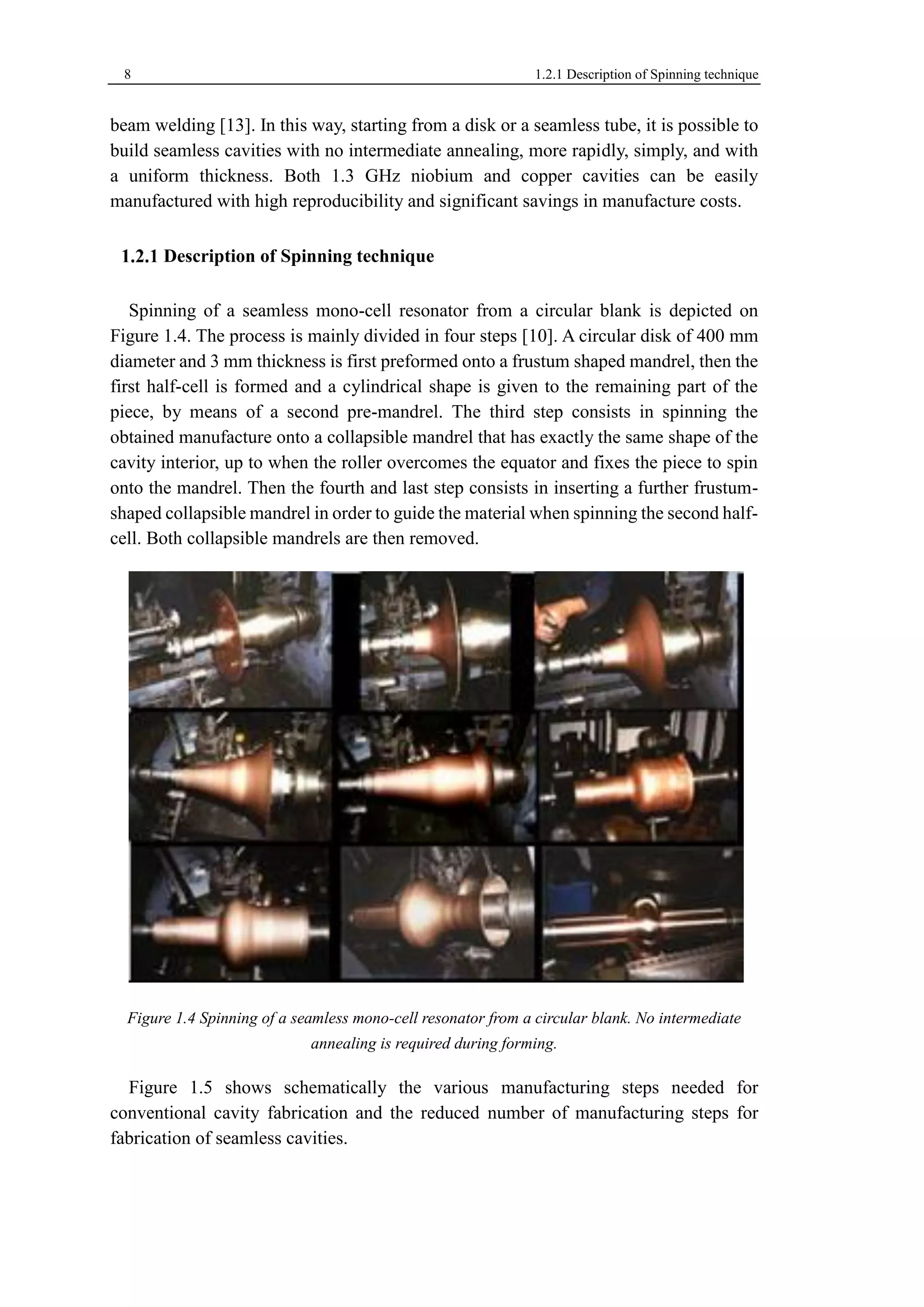 8 1.2.1 Description of Spinning technique 
beam welding [13]. In this way, starting from a disk or a seamless tube, it is possible to 
build seamless cavities with no intermediate annealing, more rapidly, simply, and with 
a uniform thickness. Both 1.3 GHz niobium and copper cavities can be easily 
manufactured with high reproducibility and significant savings in manufacture costs. 
Description of Spinning technique 
Spinning of a seamless mono-cell resonator from a circular blank is depicted on 
Figure 1.4. The process is mainly divided in four steps [10]. A circular disk of 400 mm 
diameter and 3 mm thickness is first preformed onto a frustum shaped mandrel, then the 
first half-cell is formed and a cylindrical shape is given to the remaining part of the 
piece, by means of a second pre-mandrel. The third step consists in spinning the 
obtained manufacture onto a collapsible mandrel that has exactly the same shape of the 
cavity interior, up to when the roller overcomes the equator and fixes the piece to spin 
onto the mandrel. Then the fourth and last step consists in inserting a further frustum-shaped 
collapsible mandrel in order to guide the material when spinning the second half-cell. 
Both collapsible mandrels are then removed. 
Figure 1.4 Spinning of a seamless mono-cell resonator from a circular blank. No intermediate 
annealing is required during forming. 
Figure 1.5 shows schematically the various manufacturing steps needed for 
conventional cavity fabrication and the reduced number of manufacturing steps for 
fabrication of seamless cavities. 
 