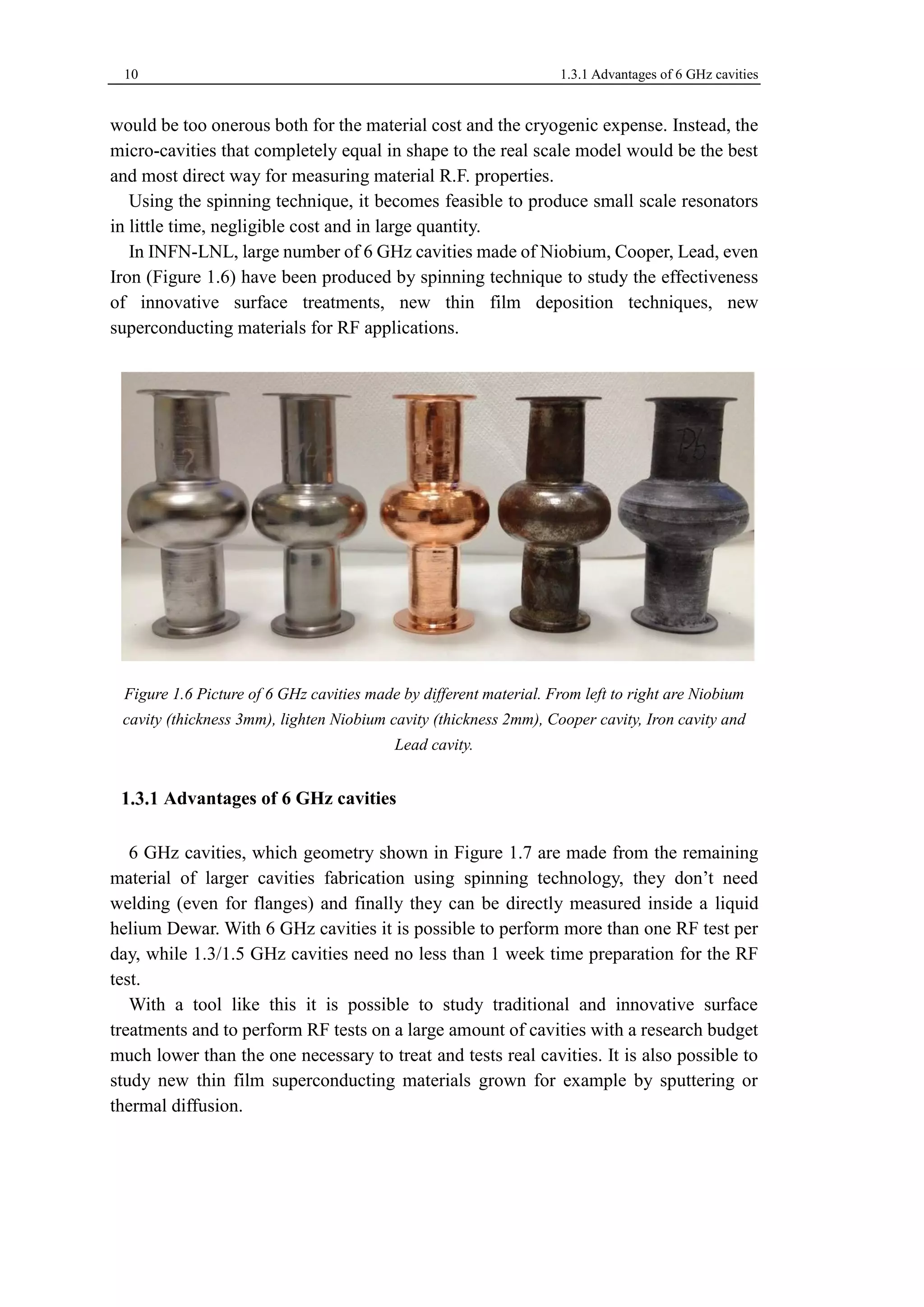 10 1.3.1 Advantages of 6 GHz cavities 
would be too onerous both for the material cost and the cryogenic expense. Instead, the 
micro-cavities that completely equal in shape to the real scale model would be the best 
and most direct way for measuring material R.F. properties. 
Using the spinning technique, it becomes feasible to produce small scale resonators 
in little time, negligible cost and in large quantity. 
In INFN-LNL, large number of 6 GHz cavities made of Niobium, Cooper, Lead, even 
Iron (Figure 1.6) have been produced by spinning technique to study the effectiveness 
of innovative surface treatments, new thin film deposition techniques, new 
superconducting materials for RF applications. 
Figure 1.6 Picture of 6 GHz cavities made by different material. From left to right are Niobium 
cavity (thickness 3mm), lighten Niobium cavity (thickness 2mm), Cooper cavity, Iron cavity and 
Lead cavity. 
Advantages of 6 GHz cavities 
6 GHz cavities, which geometry shown in Figure 1.7 are made from the remaining 
material of larger cavities fabrication using spinning technology, they don’t need 
welding (even for flanges) and finally they can be directly measured inside a liquid 
helium Dewar. With 6 GHz cavities it is possible to perform more than one RF test per 
day, while 1.3/1.5 GHz cavities need no less than 1 week time preparation for the RF 
test. 
With a tool like this it is possible to study traditional and innovative surface 
treatments and to perform RF tests on a large amount of cavities with a research budget 
much lower than the one necessary to treat and tests real cavities. It is also possible to 
study new thin film superconducting materials grown for example by sputtering or 
thermal diffusion. 
 