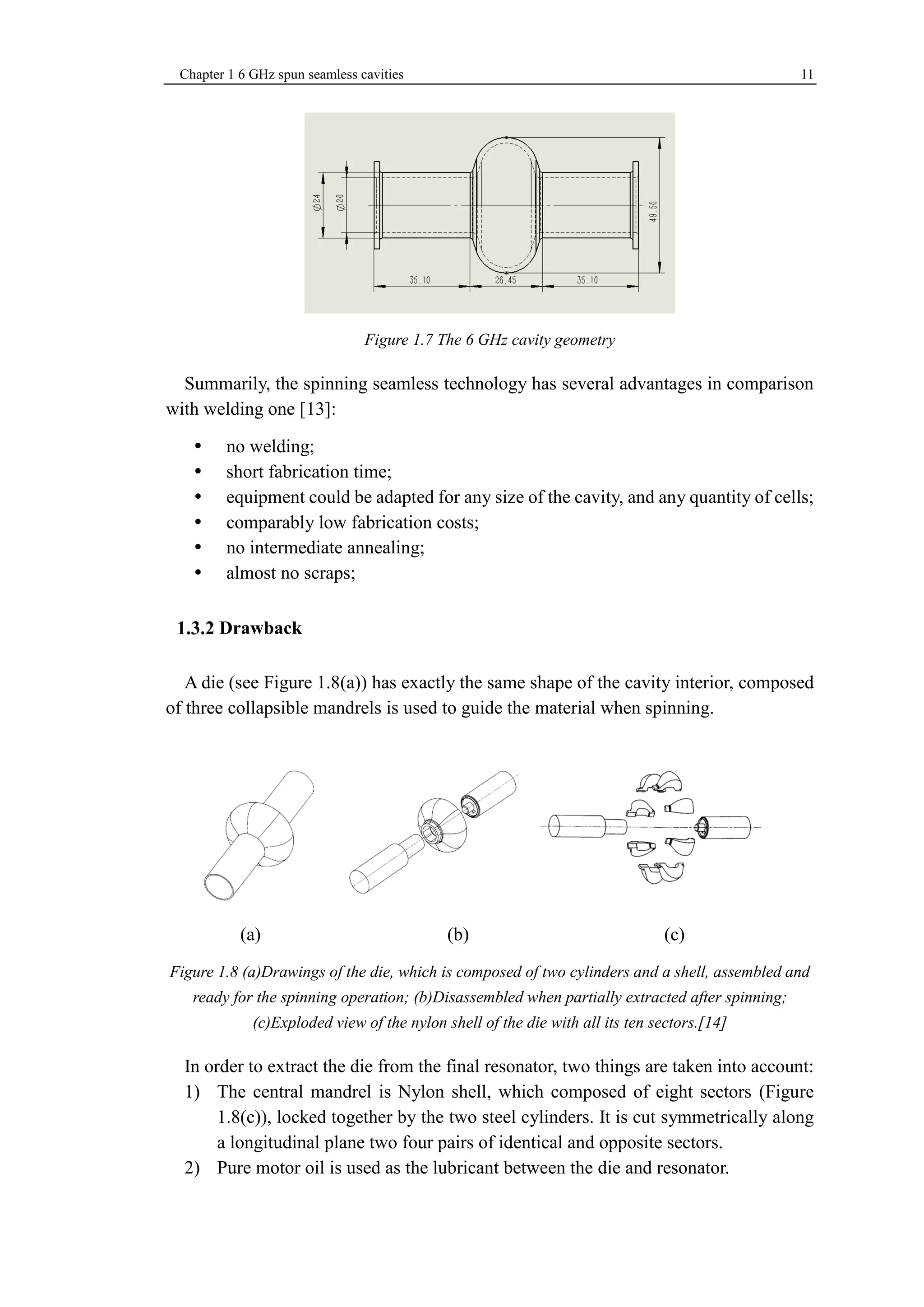 Chapter 1 6 GHz spun seamless cavities 11 
Figure 1.7 The 6 GHz cavity geometry 
Summarily, the spinning seamless technology has several advantages in comparison 
with welding one [13]: 
 no welding; 
 short fabrication time; 
 equipment could be adapted for any size of the cavity, and any quantity of cells; 
 comparably low fabrication costs; 
 no intermediate annealing; 
 almost no scraps; 
Drawback 
A die (see Figure 1.8(a)) has exactly the same shape of the cavity interior, composed 
of three collapsible mandrels is used to guide the material when spinning. 
(a) (b) (c) 
Figure 1.8 (a)Drawings of the die, which is composed of two cylinders and a shell, assembled and 
ready for the spinning operation; (b)Disassembled when partially extracted after spinning; 
(c)Exploded view of the nylon shell of the die with all its ten sectors.[14] 
In order to extract the die from the final resonator, two things are taken into account: 
1) The central mandrel is Nylon shell, which composed of eight sectors (Figure 
1.8(c)), locked together by the two steel cylinders. It is cut symmetrically along 
a longitudinal plane two four pairs of identical and opposite sectors. 
2) Pure motor oil is used as the lubricant between the die and resonator. 
 