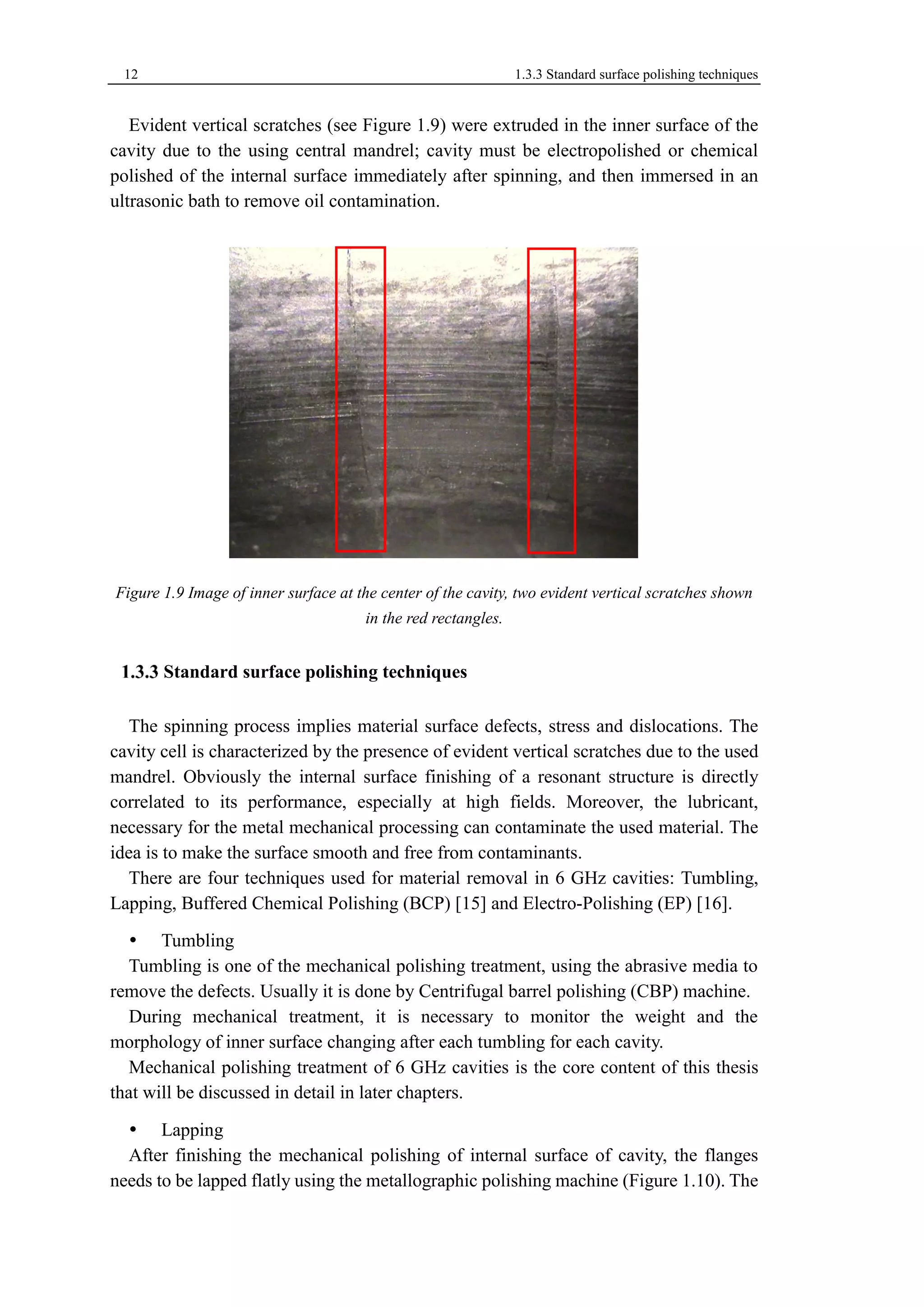 12 1.3.3 Standard surface polishing techniques 
Evident vertical scratches (see Figure 1.9) were extruded in the inner surface of the 
cavity due to the using central mandrel; cavity must be electropolished or chemical 
polished of the internal surface immediately after spinning, and then immersed in an 
ultrasonic bath to remove oil contamination. 
Figure 1.9 Image of inner surface at the center of the cavity, two evident vertical scratches shown 
in the red rectangles. 
Standard surface polishing techniques 
The spinning process implies material surface defects, stress and dislocations. The 
cavity cell is characterized by the presence of evident vertical scratches due to the used 
mandrel. Obviously the internal surface finishing of a resonant structure is directly 
correlated to its performance, especially at high fields. Moreover, the lubricant, 
necessary for the metal mechanical processing can contaminate the used material. The 
idea is to make the surface smooth and free from contaminants. 
There are four techniques used for material removal in 6 GHz cavities: Tumbling, 
Lapping, Buffered Chemical Polishing (BCP) [15] and Electro-Polishing (EP) [16]. 
 Tumbling 
Tumbling is one of the mechanical polishing treatment, using the abrasive media to 
remove the defects. Usually it is done by Centrifugal barrel polishing (CBP) machine. 
During mechanical treatment, it is necessary to monitor the weight and the 
morphology of inner surface changing after each tumbling for each cavity. 
Mechanical polishing treatment of 6 GHz cavities is the core content of this thesis 
that will be discussed in detail in later chapters. 
 Lapping 
After finishing the mechanical polishing of internal surface of cavity, the flanges 
needs to be lapped flatly using the metallographic polishing machine (Figure 1.10). The 
 