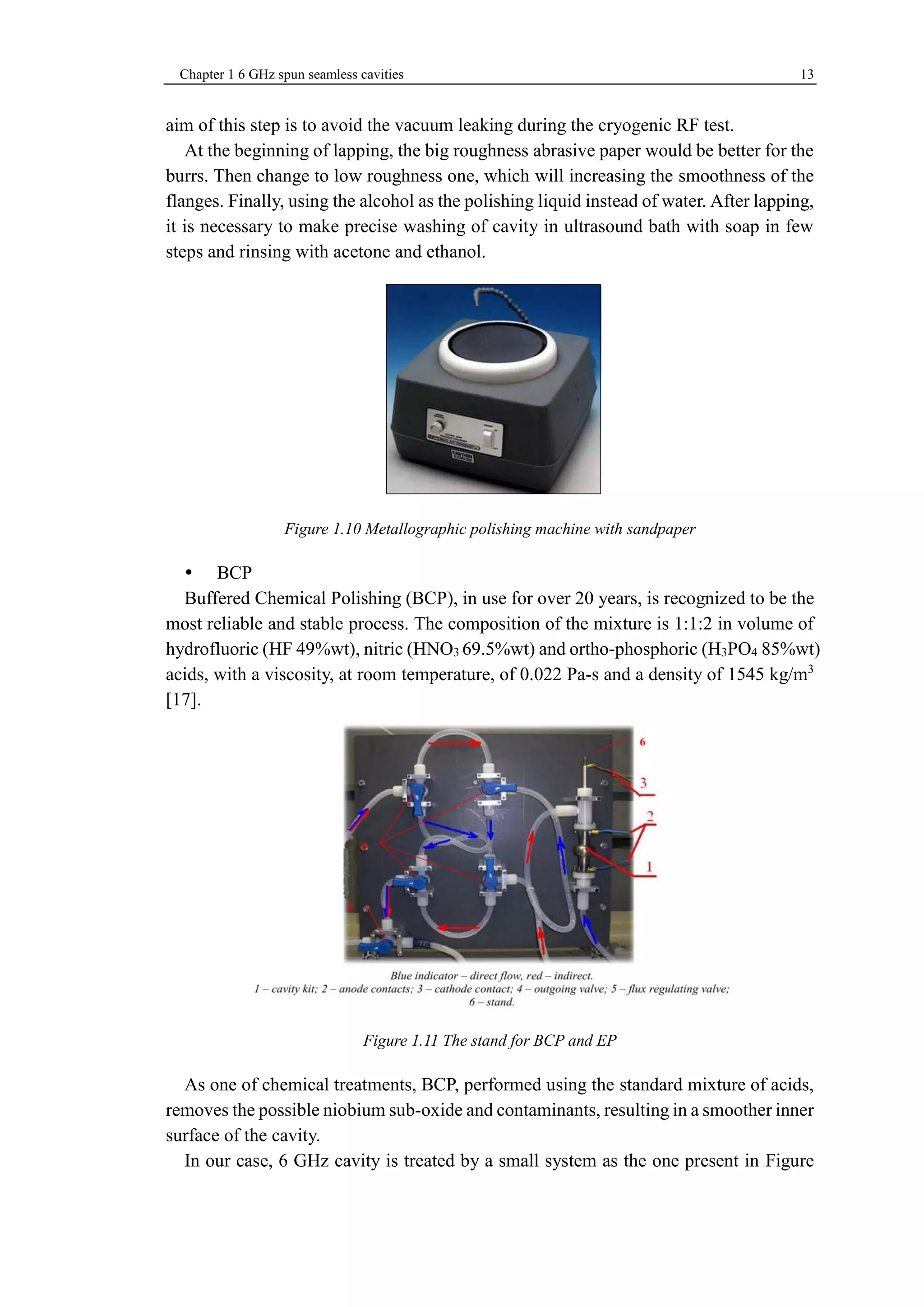 Chapter 1 6 GHz spun seamless cavities 13 
aim of this step is to avoid the vacuum leaking during the cryogenic RF test. 
At the beginning of lapping, the big roughness abrasive paper would be better for the 
burrs. Then change to low roughness one, which will increasing the smoothness of the 
flanges. Finally, using the alcohol as the polishing liquid instead of water. After lapping, 
it is necessary to make precise washing of cavity in ultrasound bath with soap in few 
steps and rinsing with acetone and ethanol. 
Figure 1.10 Metallographic polishing machine with sandpaper 
 BCP 
Buffered Chemical Polishing (BCP), in use for over 20 years, is recognized to be the 
most reliable and stable process. The composition of the mixture is 1:1:2 in volume of 
hydrofluoric (HF 49%wt), nitric (HNO3 69.5%wt) and ortho-phosphoric (H3PO4 85%wt) 
acids, with a viscosity, at room temperature, of 0.022 Pa-s and a density of 1545 kg/m3 
[17]. 
Figure 1.11 The stand for BCP and EP 
As one of chemical treatments, BCP, performed using the standard mixture of acids, 
removes the possible niobium sub-oxide and contaminants, resulting in a smoother inner 
surface of the cavity. 
In our case, 6 GHz cavity is treated by a small system as the one present in Figure 
 