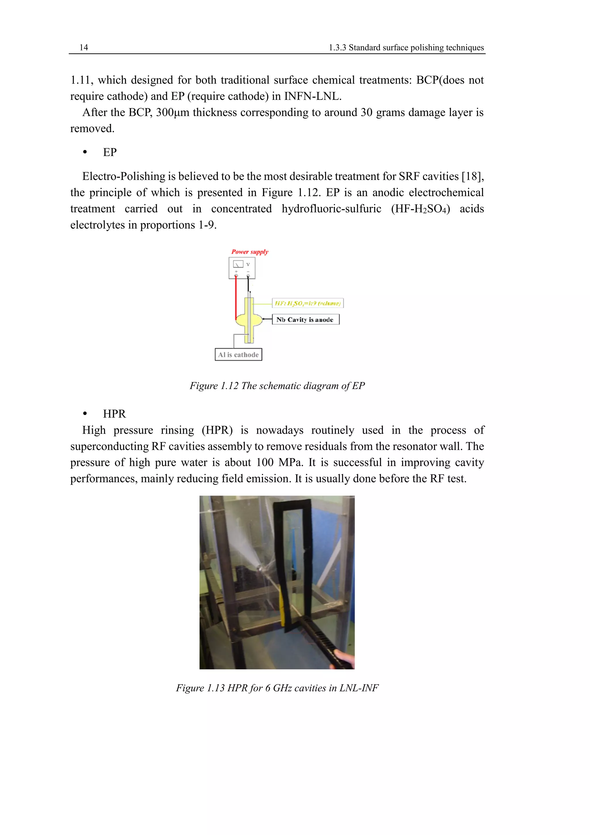 14 1.3.3 Standard surface polishing techniques 
1.11, which designed for both traditional surface chemical treatments: BCP(does not 
require cathode) and EP (require cathode) in INFN-LNL. 
After the BCP, 300μm thickness corresponding to around 30 grams damage layer is 
removed. 
 EP 
Electro-Polishing is believed to be the most desirable treatment for SRF cavities [18], 
the principle of which is presented in Figure 1.12. EP is an anodic electrochemical 
treatment carried out in concentrated hydrofluoric-sulfuric (HF-H2SO4) acids 
electrolytes in proportions 1-9. 
Figure 1.12 The schematic diagram of EP 
 HPR 
High pressure rinsing (HPR) is nowadays routinely used in the process of 
superconducting RF cavities assembly to remove residuals from the resonator wall. The 
pressure of high pure water is about 100 MPa. It is successful in improving cavity 
performances, mainly reducing field emission. It is usually done before the RF test. 
Figure 1.13 HPR for 6 GHz cavities in LNL-INF 
 