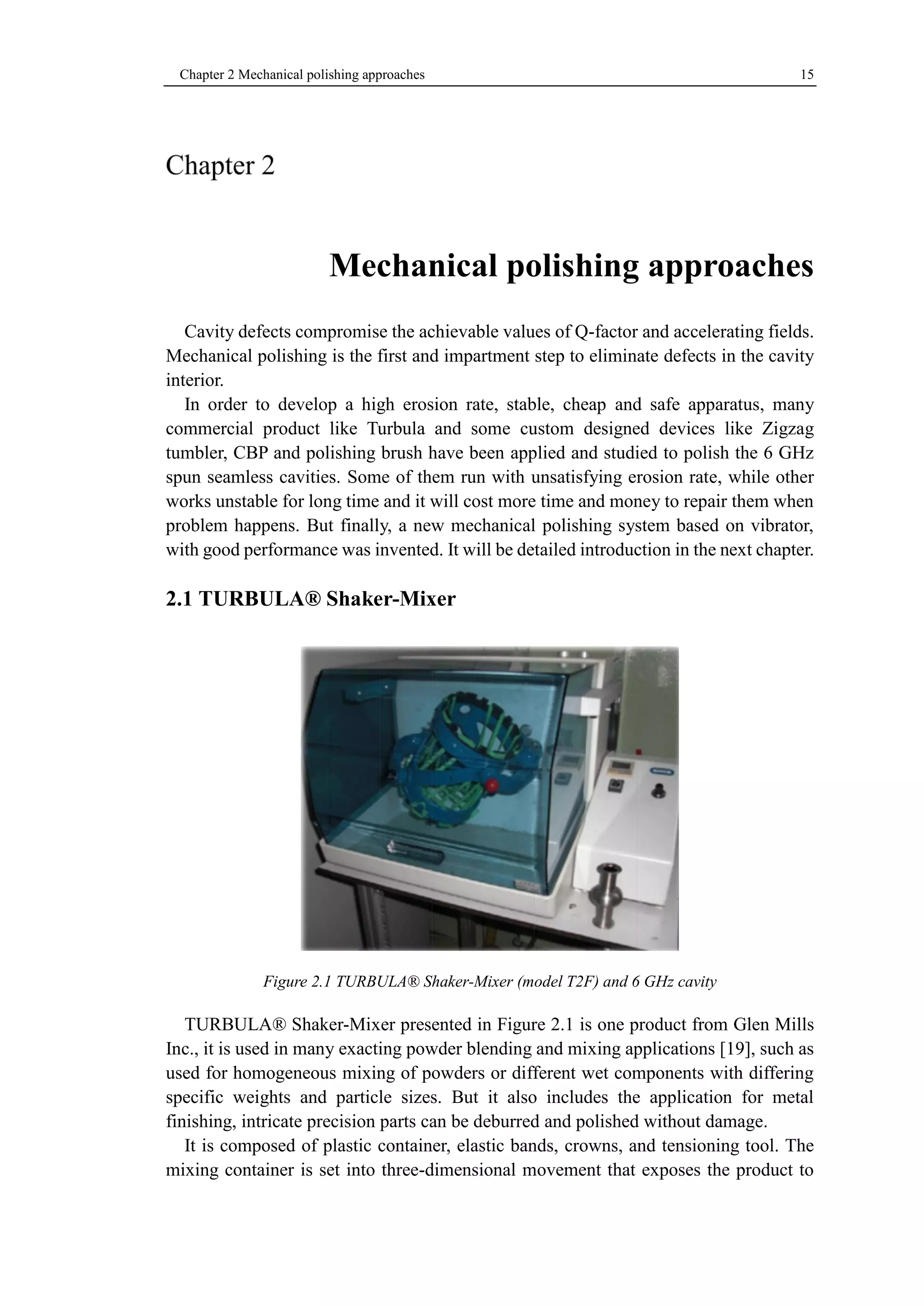 Chapter 2 Mechanical polishing approaches 15 
Mechanical polishing approaches 
Cavity defects compromise the achievable values of Q-factor and accelerating fields. 
Mechanical polishing is the first and impartment step to eliminate defects in the cavity 
interior. 
In order to develop a high erosion rate, stable, cheap and safe apparatus, many 
commercial product like Turbula and some custom designed devices like Zigzag 
tumbler, CBP and polishing brush have been applied and studied to polish the 6 GHz 
spun seamless cavities. Some of them run with unsatisfying erosion rate, while other 
works unstable for long time and it will cost more time and money to repair them when 
problem happens. But finally, a new mechanical polishing system based on vibrator, 
with good performance was invented. It will be detailed introduction in the next chapter. 
2.1 TURBULA® Shaker-Mixer 
Figure 2.1 TURBULA® Shaker-Mixer (model T2F) and 6 GHz cavity 
TURBULA® Shaker-Mixer presented in Figure 2.1 is one product from Glen Mills 
Inc., it is used in many exacting powder blending and mixing applications [19], such as 
used for homogeneous mixing of powders or different wet components with differing 
specific weights and particle sizes. But it also includes the application for metal 
finishing, intricate precision parts can be deburred and polished without damage. 
It is composed of plastic container, elastic bands, crowns, and tensioning tool. The 
mixing container is set into three-dimensional movement that exposes the product to 
 