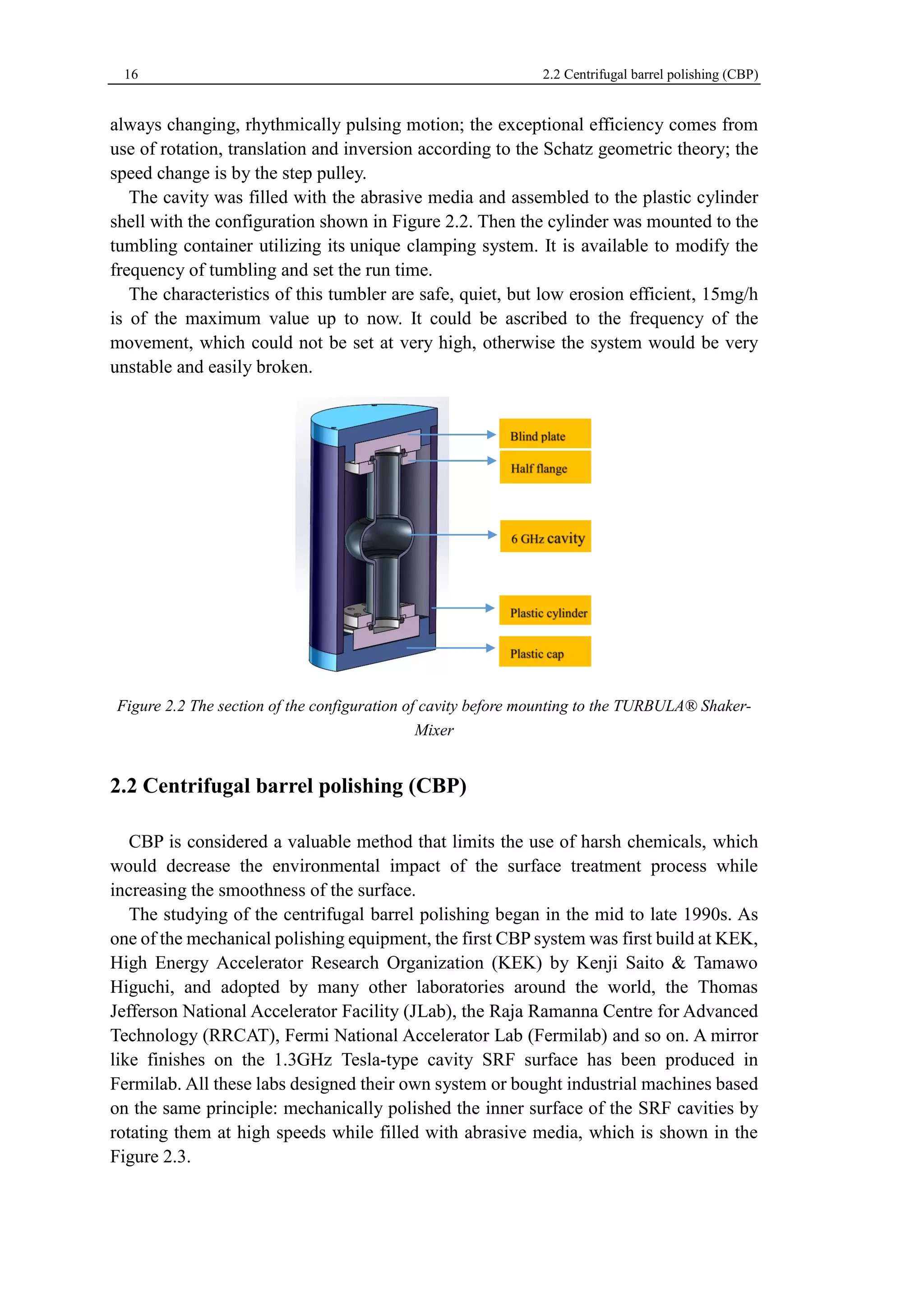 16 2.2 Centrifugal barrel polishing (CBP) 
always changing, rhythmically pulsing motion; the exceptional efficiency comes from 
use of rotation, translation and inversion according to the Schatz geometric theory; the 
speed change is by the step pulley. 
The cavity was filled with the abrasive media and assembled to the plastic cylinder 
shell with the configuration shown in Figure 2.2. Then the cylinder was mounted to the 
tumbling container utilizing its unique clamping system. It is available to modify the 
frequency of tumbling and set the run time. 
The characteristics of this tumbler are safe, quiet, but low erosion efficient, 15mg/h 
is of the maximum value up to now. It could be ascribed to the frequency of the 
movement, which could not be set at very high, otherwise the system would be very 
unstable and easily broken. 
Figure 2.2 The section of the configuration of cavity before mounting to the TURBULA® Shaker- 
Mixer 
2.2 Centrifugal barrel polishing (CBP) 
CBP is considered a valuable method that limits the use of harsh chemicals, which 
would decrease the environmental impact of the surface treatment process while 
increasing the smoothness of the surface. 
The studying of the centrifugal barrel polishing began in the mid to late 1990s. As 
one of the mechanical polishing equipment, the first CBP system was first build at KEK, 
High Energy Accelerator Research Organization (KEK) by Kenji Saito & Tamawo 
Higuchi, and adopted by many other laboratories around the world, the Thomas 
Jefferson National Accelerator Facility (JLab), the Raja Ramanna Centre for Advanced 
Technology (RRCAT), Fermi National Accelerator Lab (Fermilab) and so on. A mirror 
like finishes on the 1.3GHz Tesla-type cavity SRF surface has been produced in 
Fermilab. All these labs designed their own system or bought industrial machines based 
on the same principle: mechanically polished the inner surface of the SRF cavities by 
rotating them at high speeds while filled with abrasive media, which is shown in the 
Figure 2.3. 
 