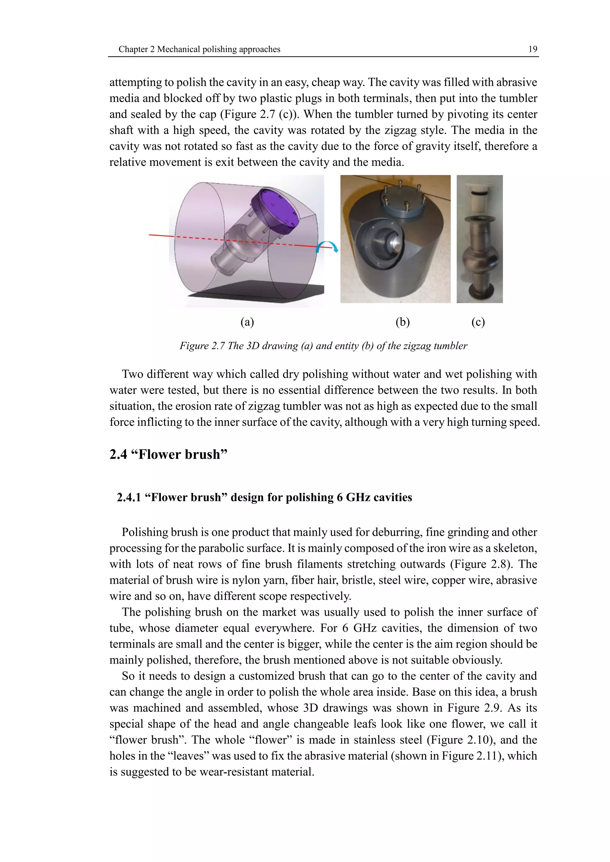 Chapter 2 Mechanical polishing approaches 19 
attempting to polish the cavity in an easy, cheap way. The cavity was filled with abrasive 
media and blocked off by two plastic plugs in both terminals, then put into the tumbler 
and sealed by the cap (Figure 2.7 (c)). When the tumbler turned by pivoting its center 
shaft with a high speed, the cavity was rotated by the zigzag style. The media in the 
cavity was not rotated so fast as the cavity due to the force of gravity itself, therefore a 
relative movement is exit between the cavity and the media. 
(a) (b) (c) 
Figure 2.7 The 3D drawing (a) and entity (b) of the zigzag tumbler 
Two different way which called dry polishing without water and wet polishing with 
water were tested, but there is no essential difference between the two results. In both 
situation, the erosion rate of zigzag tumbler was not as high as expected due to the small 
force inflicting to the inner surface of the cavity, although with a very high turning speed. 
2.4 “Flower brush” 
“Flower brush” design for polishing 6 GHz cavities 
Polishing brush is one product that mainly used for deburring, fine grinding and other 
processing for the parabolic surface. It is mainly composed of the iron wire as a skeleton, 
with lots of neat rows of fine brush filaments stretching outwards (Figure 2.8). The 
material of brush wire is nylon yarn, fiber hair, bristle, steel wire, copper wire, abrasive 
wire and so on, have different scope respectively. 
The polishing brush on the market was usually used to polish the inner surface of 
tube, whose diameter equal everywhere. For 6 GHz cavities, the dimension of two 
terminals are small and the center is bigger, while the center is the aim region should be 
mainly polished, therefore, the brush mentioned above is not suitable obviously. 
So it needs to design a customized brush that can go to the center of the cavity and 
can change the angle in order to polish the whole area inside. Base on this idea, a brush 
was machined and assembled, whose 3D drawings was shown in Figure 2.9. As its 
special shape of the head and angle changeable leafs look like one flower, we call it 
“flower brush”. The whole “flower” is made in stainless steel (Figure 2.10), and the 
holes in the “leaves” was used to fix the abrasive material (shown in Figure 2.11), which 
is suggested to be wear-resistant material. 
 