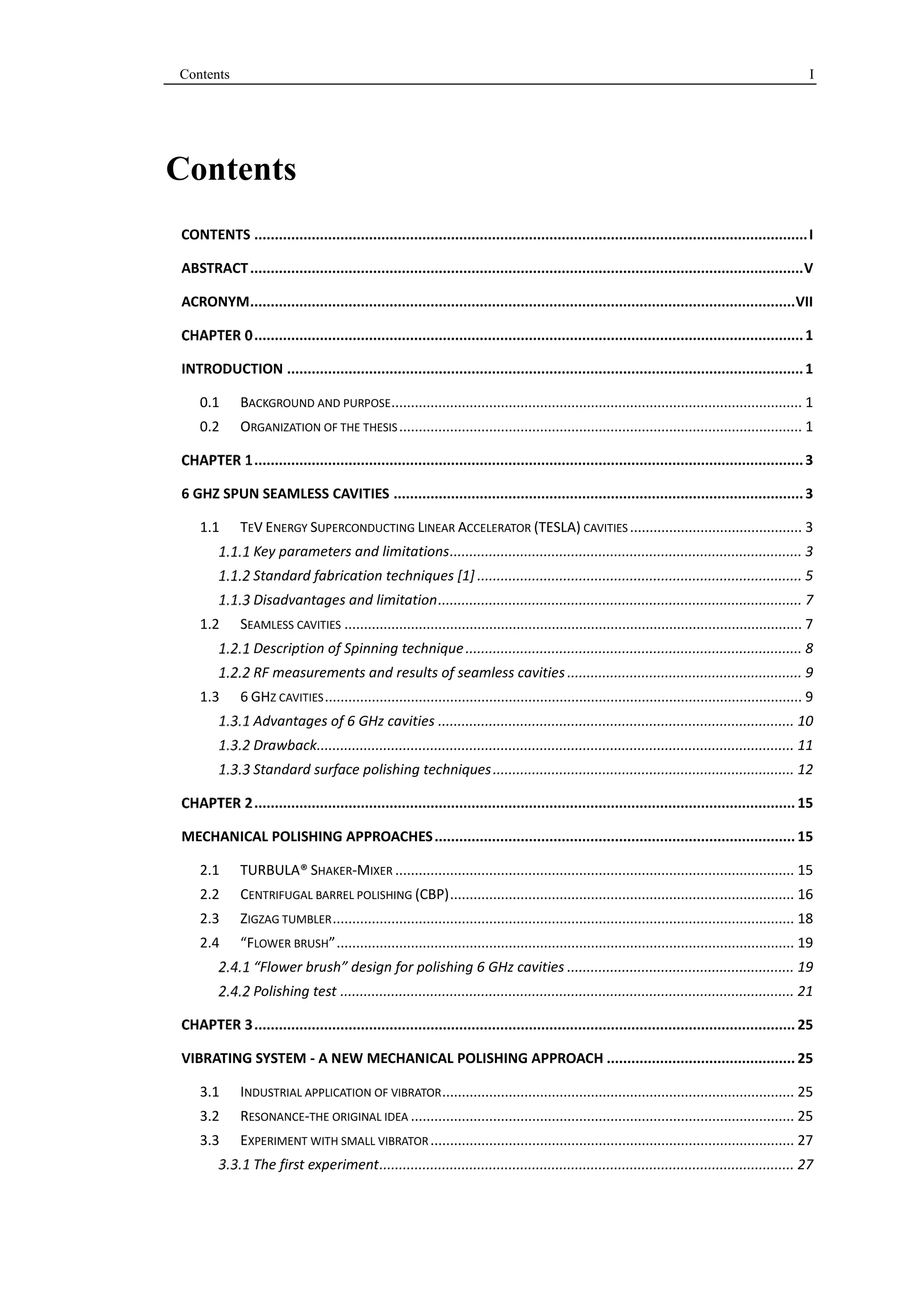 Contents I 
Contents 
CONTENTS ....................................................................................................................................... I 
ABSTRACT ....................................................................................................................................... V 
ACRONYM ..................................................................................................................................... VII 
...................................................................................................................................... 1 
INTRODUCTION .............................................................................................................................. 1 
0.1 BACKGROUND AND PURPOSE ......................................................................................................... 1 
0.2 ORGANIZATION OF THE THESIS ....................................................................................................... 1 
...................................................................................................................................... 3 
6 GHZ SPUN SEAMLESS CAVITIES .................................................................................................... 3 
1.1 TEV ENERGY SUPERCONDUCTING LINEAR ACCELERATOR (TESLA) CAVITIES ............................................ 3 
Key parameters and limitations .......................................................................................... 3 
Standard fabrication techniques [1] ................................................................................... 5 
Disadvantages and limitation ............................................................................................. 7 
1.2 SEAMLESS CAVITIES ..................................................................................................................... 7 
Description of Spinning technique ...................................................................................... 8 
RF measurements and results of seamless cavities ............................................................ 9 
1.3 6 GHZ CAVITIES .......................................................................................................................... 9 
Advantages of 6 GHz cavities ........................................................................................... 10 
Drawback.......................................................................................................................... 11 
Standard surface polishing techniques ............................................................................. 12 
.................................................................................................................................... 15 
MECHANICAL POLISHING APPROACHES ........................................................................................ 15 
2.1 TURBULA® SHAKER-MIXER ...................................................................................................... 15 
2.2 CENTRIFUGAL BARREL POLISHING (CBP) ........................................................................................ 16 
2.3 ZIGZAG TUMBLER ...................................................................................................................... 18 
2.4 “FLOWER BRUSH” ..................................................................................................................... 19 
“Flower brush” design for polishing 6 GHz cavities .......................................................... 19 
Polishing test .................................................................................................................... 21 
.................................................................................................................................... 25 
VIBRATING SYSTEM - A NEW MECHANICAL POLISHING APPROACH .............................................. 25 
3.1 INDUSTRIAL APPLICATION OF VIBRATOR .......................................................................................... 25 
3.2 RESONANCE-THE ORIGINAL IDEA .................................................................................................. 25 
3.3 EXPERIMENT WITH SMALL VIBRATOR ............................................................................................. 27 
The first experiment .......................................................................................................... 27 
 