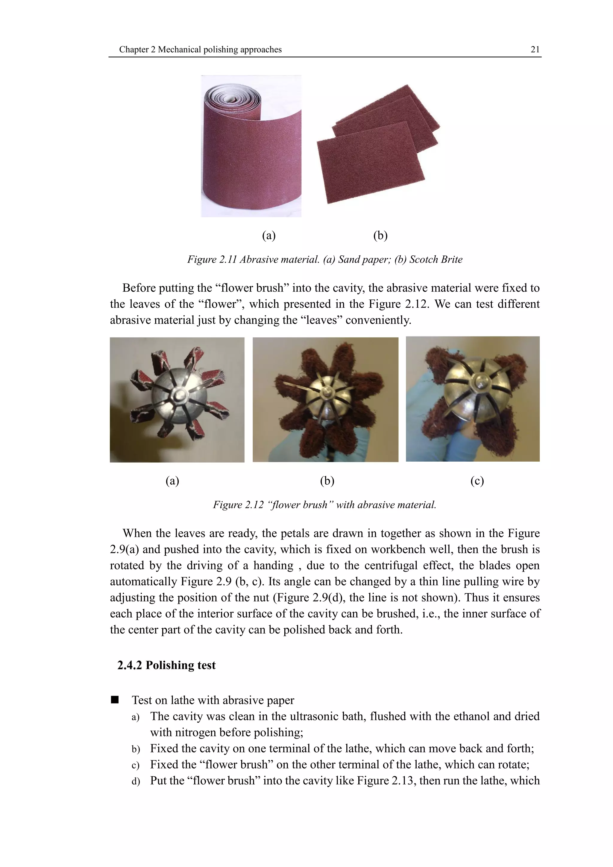 Chapter 2 Mechanical polishing approaches 21 
(a) (b) 
Figure 2.11 Abrasive material. (a) Sand paper; (b) Scotch Brite 
Before putting the “flower brush” into the cavity, the abrasive material were fixed to 
the leaves of the “flower”, which presented in the Figure 2.12. We can test different 
abrasive material just by changing the “leaves” conveniently. 
(a) (b) (c) 
Figure 2.12 “flower brush” with abrasive material. 
When the leaves are ready, the petals are drawn in together as shown in the Figure 
2.9(a) and pushed into the cavity, which is fixed on workbench well, then the brush is 
rotated by the driving of a handing , due to the centrifugal effect, the blades open 
automatically Figure 2.9 (b, c). Its angle can be changed by a thin line pulling wire by 
adjusting the position of the nut (Figure 2.9(d), the line is not shown). Thus it ensures 
each place of the interior surface of the cavity can be brushed, i.e., the inner surface of 
the center part of the cavity can be polished back and forth. 
Polishing test 
Test on lathe with abrasive paper 
a) The cavity was clean in the ultrasonic bath, flushed with the ethanol and dried 
with nitrogen before polishing; 
b) Fixed the cavity on one terminal of the lathe, which can move back and forth; 
c) Fixed the “flower brush” on the other terminal of the lathe, which can rotate; 
d) Put the “flower brush” into the cavity like Figure 2.13, then run the lathe, which 
 