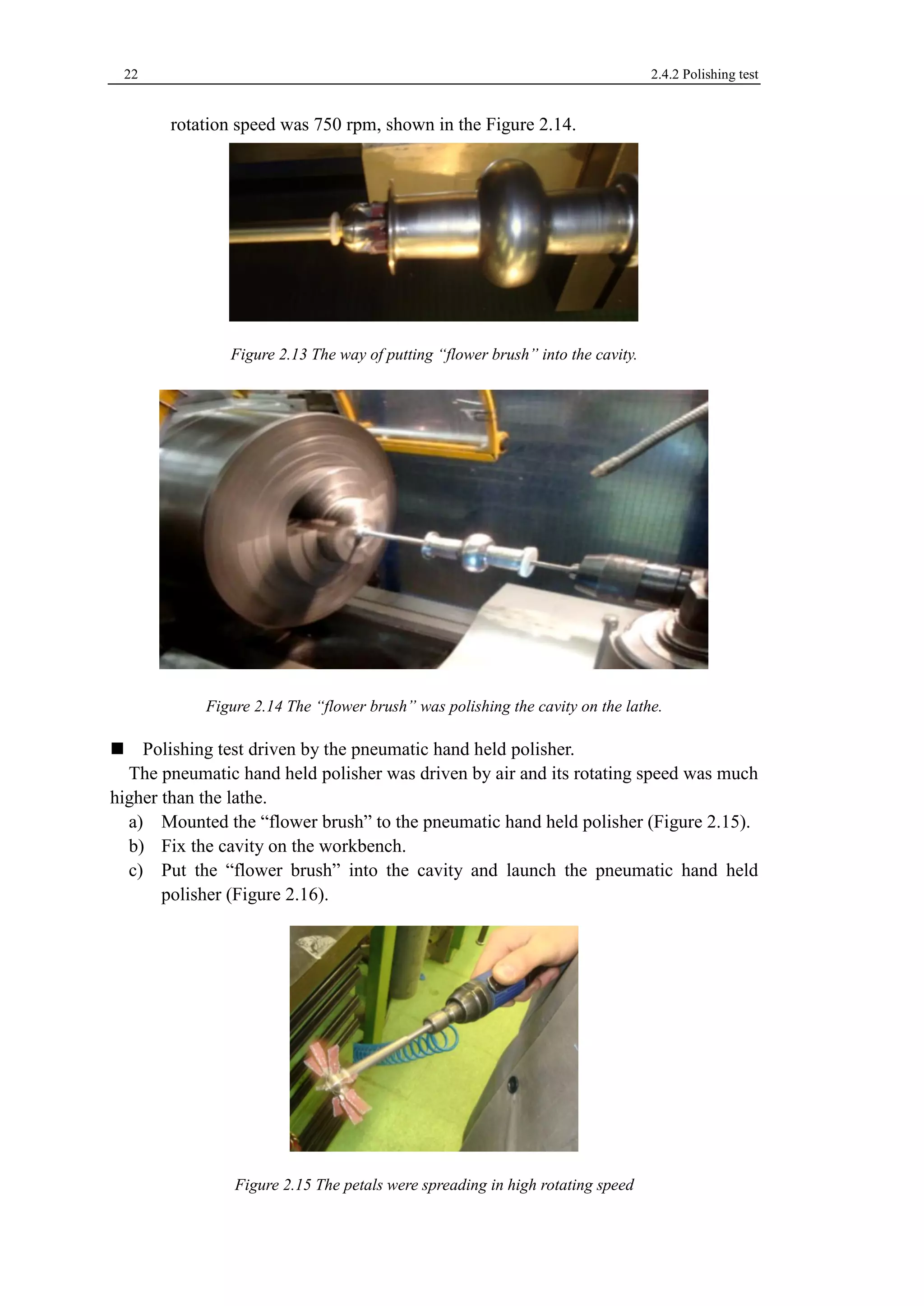 22 2.4.2 Polishing test 
rotation speed was 750 rpm, shown in the Figure 2.14. 
Figure 2.13 The way of putting “flower brush” into the cavity. 
Figure 2.14 The “flower brush” was polishing the cavity on the lathe. 
Polishing test driven by the pneumatic hand held polisher. 
The pneumatic hand held polisher was driven by air and its rotating speed was much 
higher than the lathe. 
a) Mounted the “flower brush” to the pneumatic hand held polisher (Figure 2.15). 
b) Fix the cavity on the workbench. 
c) Put the “flower brush” into the cavity and launch the pneumatic hand held 
polisher (Figure 2.16). 
Figure 2.15 The petals were spreading in high rotating speed 
 