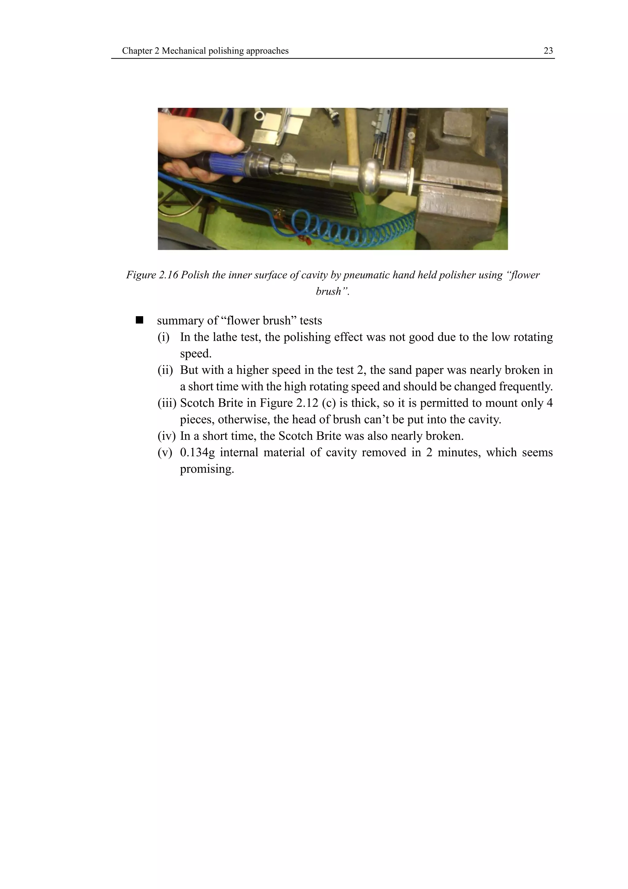 Chapter 2 Mechanical polishing approaches 23 
Figure 2.16 Polish the inner surface of cavity by pneumatic hand held polisher using “flower 
brush”. 
 summary of “flower brush” tests 
(i) In the lathe test, the polishing effect was not good due to the low rotating 
speed. 
(ii) But with a higher speed in the test 2, the sand paper was nearly broken in 
a short time with the high rotating speed and should be changed frequently. 
(iii) Scotch Brite in Figure 2.12 (c) is thick, so it is permitted to mount only 4 
pieces, otherwise, the head of brush can’t be put into the cavity. 
(iv) In a short time, the Scotch Brite was also nearly broken. 
(v) 0.134g internal material of cavity removed in 2 minutes, which seems 
promising. 
 