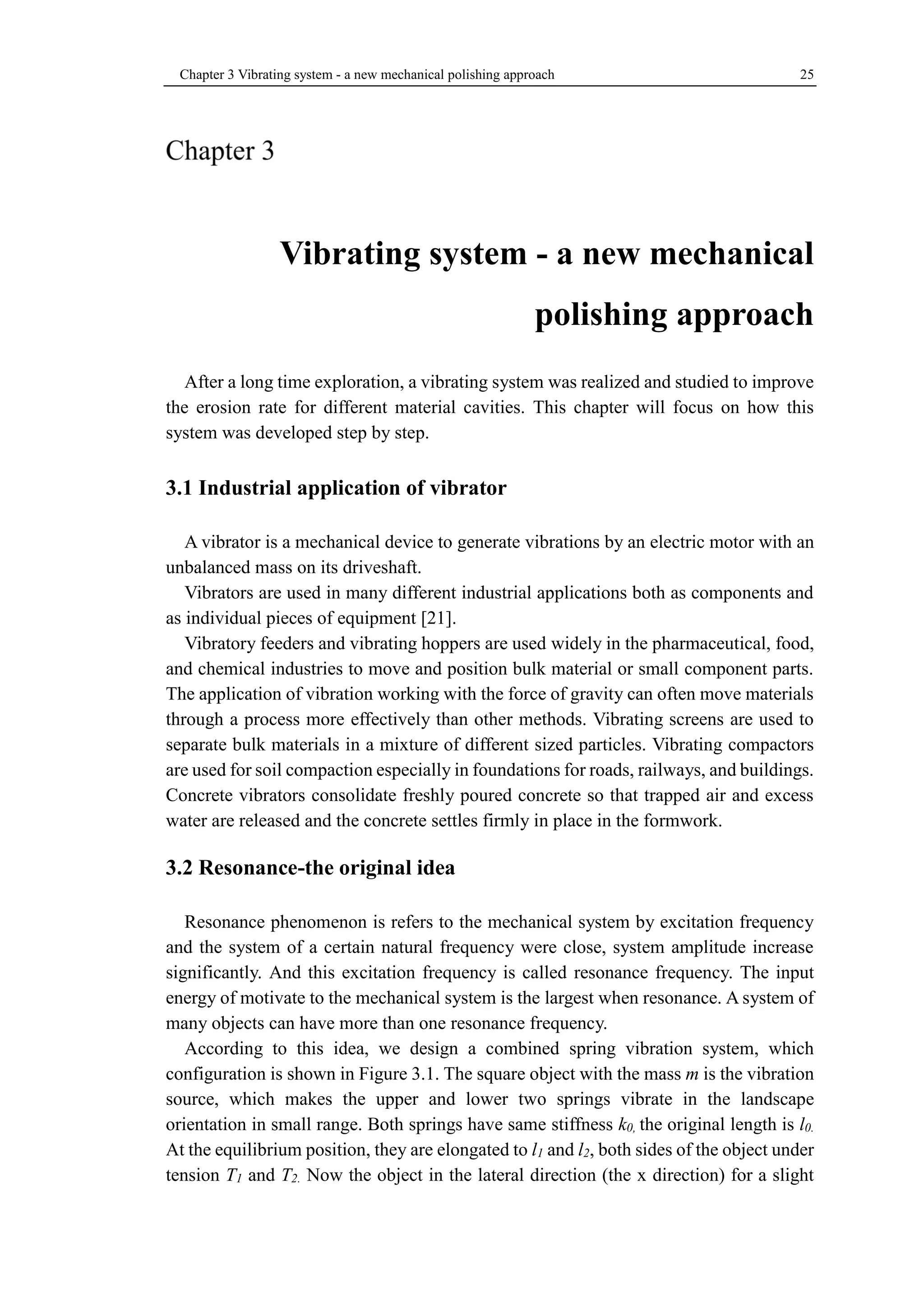 Chapter 3 Vibrating system - a new mechanical polishing approach 25 
Vibrating system - a new mechanical 
polishing approach 
After a long time exploration, a vibrating system was realized and studied to improve 
the erosion rate for different material cavities. This chapter will focus on how this 
system was developed step by step. 
3.1 Industrial application of vibrator 
A vibrator is a mechanical device to generate vibrations by an electric motor with an 
unbalanced mass on its driveshaft. 
Vibrators are used in many different industrial applications both as components and 
as individual pieces of equipment [21]. 
Vibratory feeders and vibrating hoppers are used widely in the pharmaceutical, food, 
and chemical industries to move and position bulk material or small component parts. 
The application of vibration working with the force of gravity can often move materials 
through a process more effectively than other methods. Vibrating screens are used to 
separate bulk materials in a mixture of different sized particles. Vibrating compactors 
are used for soil compaction especially in foundations for roads, railways, and buildings. 
Concrete vibrators consolidate freshly poured concrete so that trapped air and excess 
water are released and the concrete settles firmly in place in the formwork. 
3.2 Resonance-the original idea 
Resonance phenomenon is refers to the mechanical system by excitation frequency 
and the system of a certain natural frequency were close, system amplitude increase 
significantly. And this excitation frequency is called resonance frequency. The input 
energy of motivate to the mechanical system is the largest when resonance. A system of 
many objects can have more than one resonance frequency. 
According to this idea, we design a combined spring vibration system, which 
configuration is shown in Figure 3.1. The square object with the mass m is the vibration 
source, which makes the upper and lower two springs vibrate in the landscape 
orientation in small range. Both springs have same stiffness k0, the original length is l0. 
At the equilibrium position, they are elongated to l1 and l2, both sides of the object under 
tension T1 and T2. Now the object in the lateral direction (the x direction) for a slight 
 