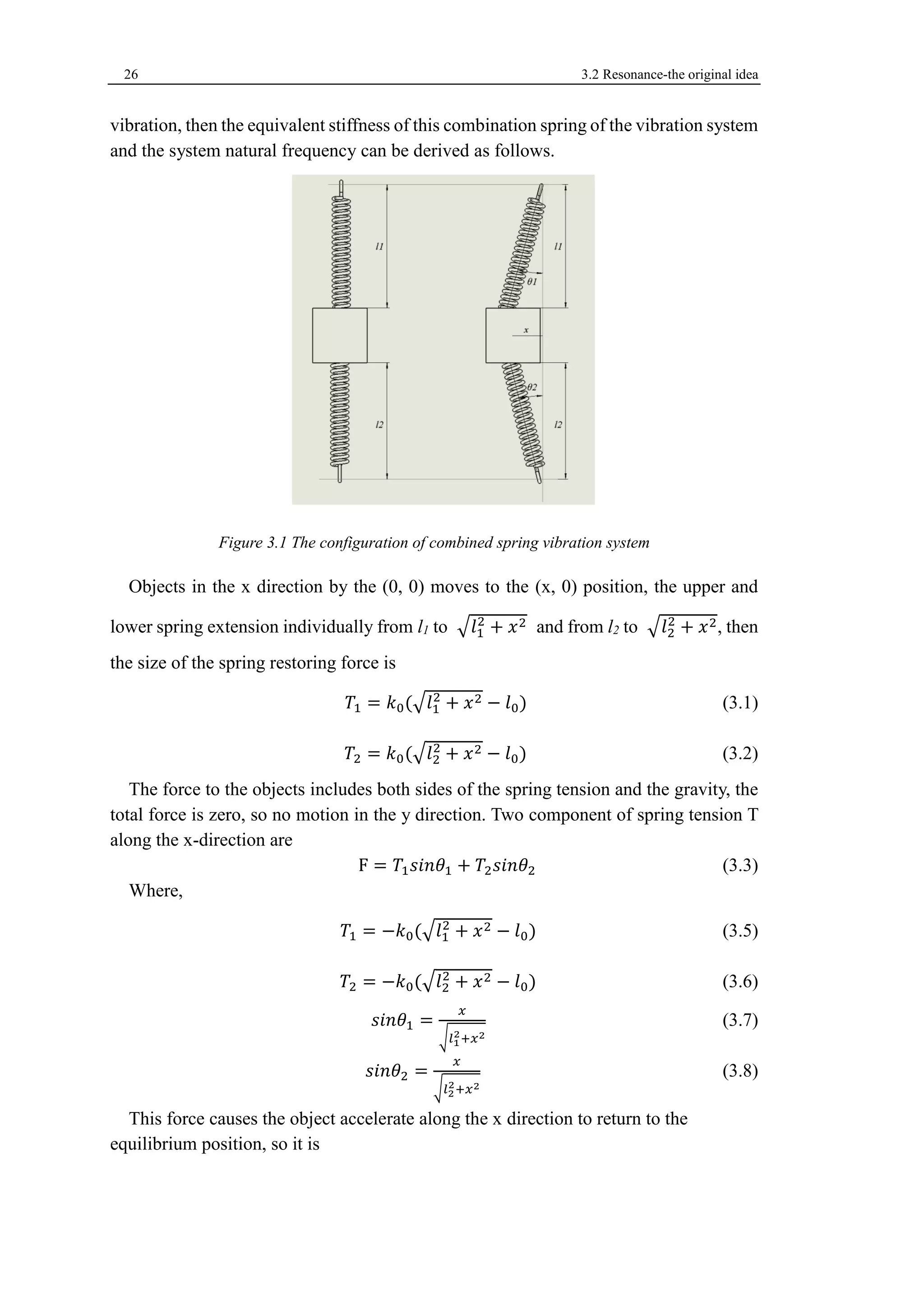 26 3.2 Resonance-the original idea 
vibration, then the equivalent stiffness of this combination spring of the vibration system 
and the system natural frequency can be derived as follows. 
Figure 3.1 The configuration of combined spring vibration system 
Objects in the x direction by the (0, 0) moves to the (x, 0) position, the upper and 
lower spring extension individually from l1 to √푙1 
2 + 푥2 and from l2 to √푙2 
2 + 푥2, then 
the size of the spring restoring force is 
푇1 = 푘0(√푙1 
2 + 푥2 − 푙0) (3.1) 
푇2 = 푘0(√푙2 
2 + 푥2 − 푙0) (3.2) 
The force to the objects includes both sides of the spring tension and the gravity, the 
total force is zero, so no motion in the y direction. Two component of spring tension T 
along the x-direction are 
F = 푇1푠푖푛휃1 + 푇2푠푖푛휃2 (3.3) 
Where, 
푇1 = −푘0(√푙1 
2 + 푥2 − 푙0) (3.5) 
푇2 = −푘0(√푙2 
2 + 푥2 − 푙0) (3.6) 
푠푖푛휃1 = 
푥 
√푙1 
2+푥2 
(3.7) 
푠푖푛휃2 = 
푥 
√푙2 
2+푥2 
(3.8) 
This force causes the object accelerate along the x direction to return to the 
equilibrium position, so it is 
 