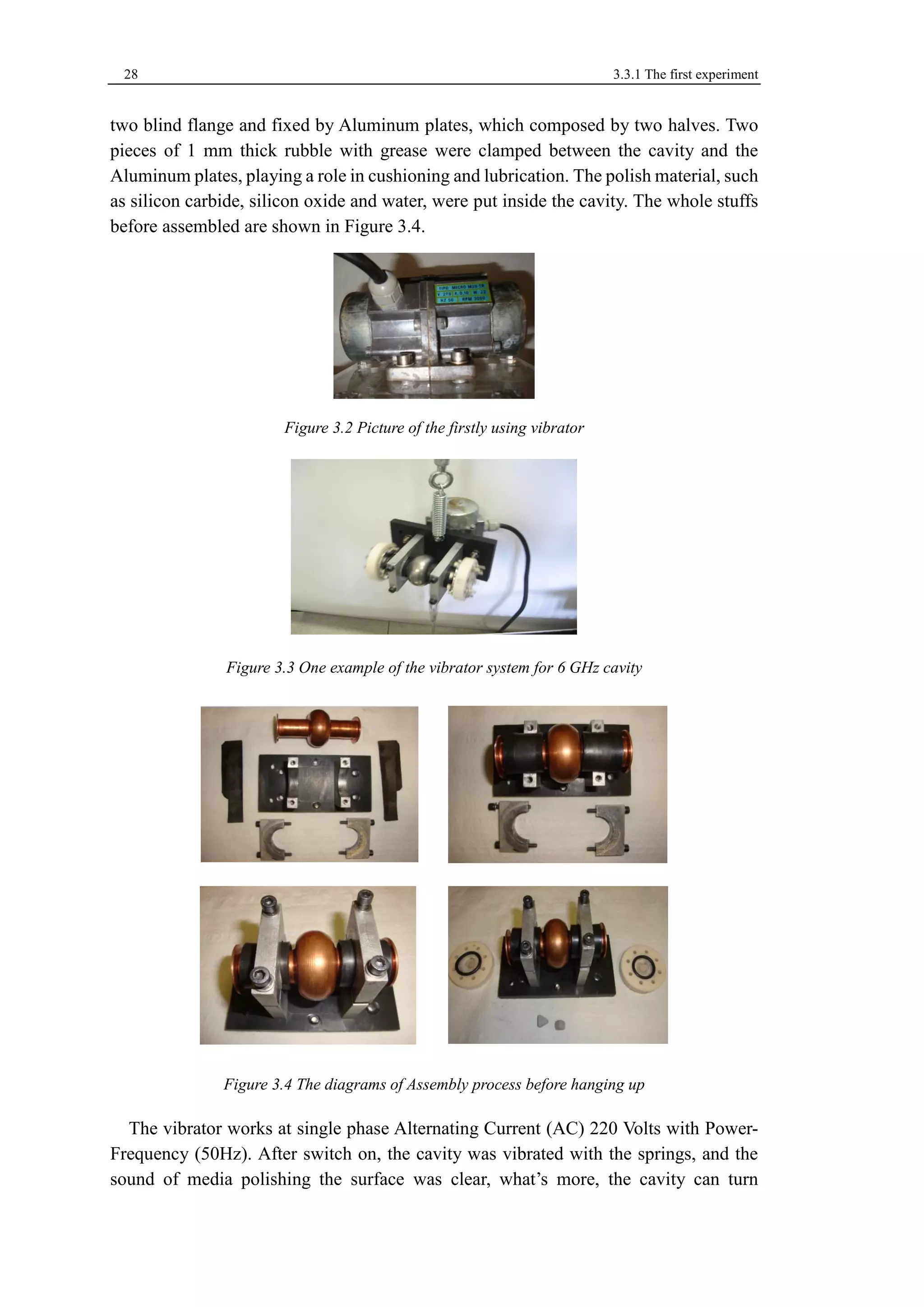 28 3.3.1 The first experiment 
two blind flange and fixed by Aluminum plates, which composed by two halves. Two 
pieces of 1 mm thick rubble with grease were clamped between the cavity and the 
Aluminum plates, playing a role in cushioning and lubrication. The polish material, such 
as silicon carbide, silicon oxide and water, were put inside the cavity. The whole stuffs 
before assembled are shown in Figure 3.4. 
Figure 3.2 Picture of the firstly using vibrator 
Figure 3.3 One example of the vibrator system for 6 GHz cavity 
Figure 3.4 The diagrams of Assembly process before hanging up 
The vibrator works at single phase Alternating Current (AC) 220 Volts with Power- 
Frequency (50Hz). After switch on, the cavity was vibrated with the springs, and the 
sound of media polishing the surface was clear, what’s more, the cavity can turn 
 