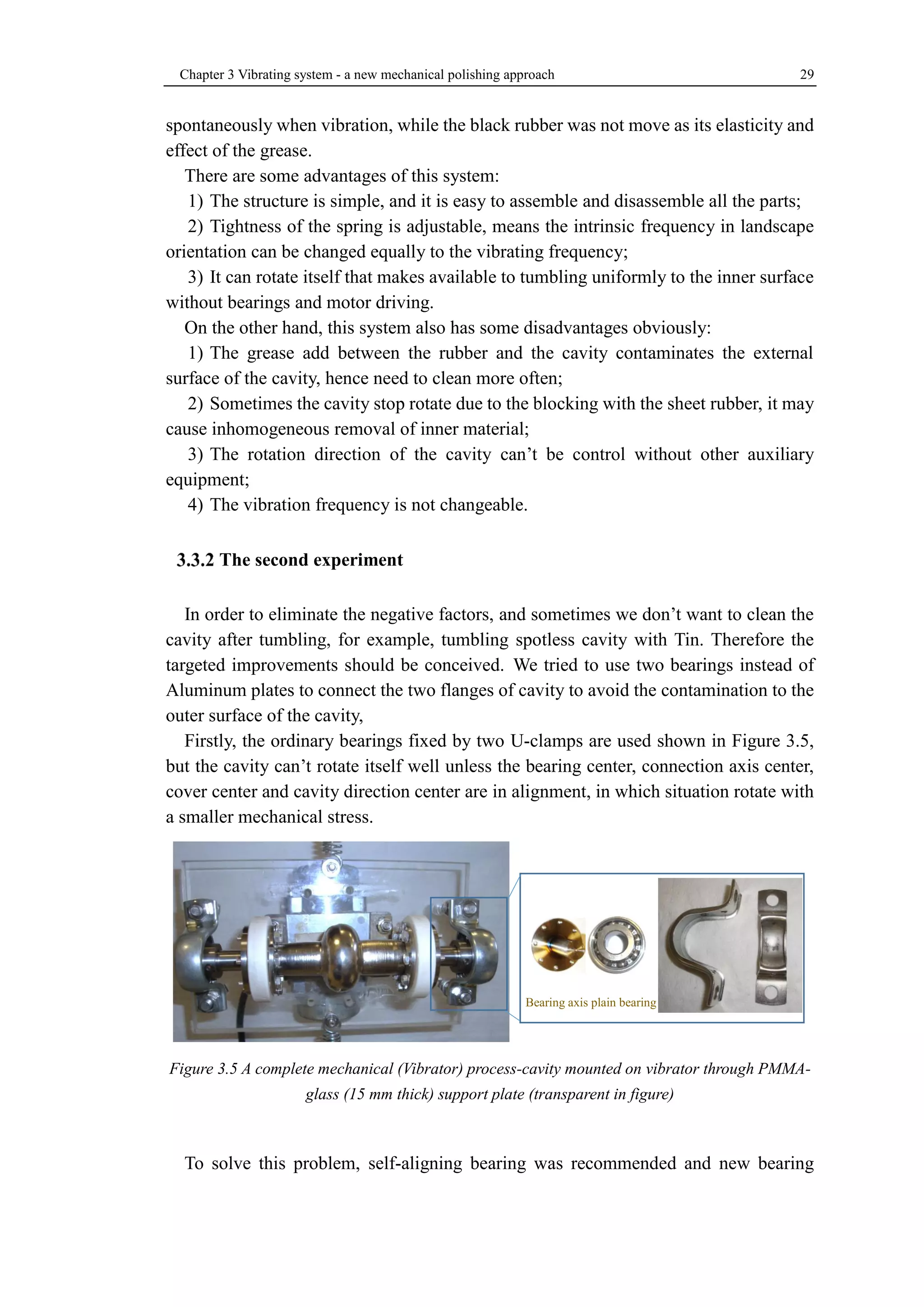 Chapter 3 Vibrating system - a new mechanical polishing approach 29 
spontaneously when vibration, while the black rubber was not move as its elasticity and 
effect of the grease. 
There are some advantages of this system: 
1) The structure is simple, and it is easy to assemble and disassemble all the parts; 
2) Tightness of the spring is adjustable, means the intrinsic frequency in landscape 
orientation can be changed equally to the vibrating frequency; 
3) It can rotate itself that makes available to tumbling uniformly to the inner surface 
without bearings and motor driving. 
On the other hand, this system also has some disadvantages obviously: 
1) The grease add between the rubber and the cavity contaminates the external 
surface of the cavity, hence need to clean more often; 
2) Sometimes the cavity stop rotate due to the blocking with the sheet rubber, it may 
cause inhomogeneous removal of inner material; 
3) The rotation direction of the cavity can’t be control without other auxiliary 
equipment; 
4) The vibration frequency is not changeable. 
The second experiment 
In order to eliminate the negative factors, and sometimes we don’t want to clean the 
cavity after tumbling, for example, tumbling spotless cavity with Tin. Therefore the 
targeted improvements should be conceived. We tried to use two bearings instead of 
Aluminum plates to connect the two flanges of cavity to avoid the contamination to the 
outer surface of the cavity, 
Firstly, the ordinary bearings fixed by two U-clamps are used shown in Figure 3.5, 
but the cavity can’t rotate itself well unless the bearing center, connection axis center, 
cover center and cavity direction center are in alignment, in which situation rotate with 
a smaller mechanical stress. 
Figure 3.5 A complete mechanical (Vibrator) process-cavity mounted on vibrator through PMMA-glass 
(15 mm thick) support plate (transparent in figure) 
To solve this problem, self-aligning bearing was recommended and new bearing 
Bearing axis plain bearing 
 