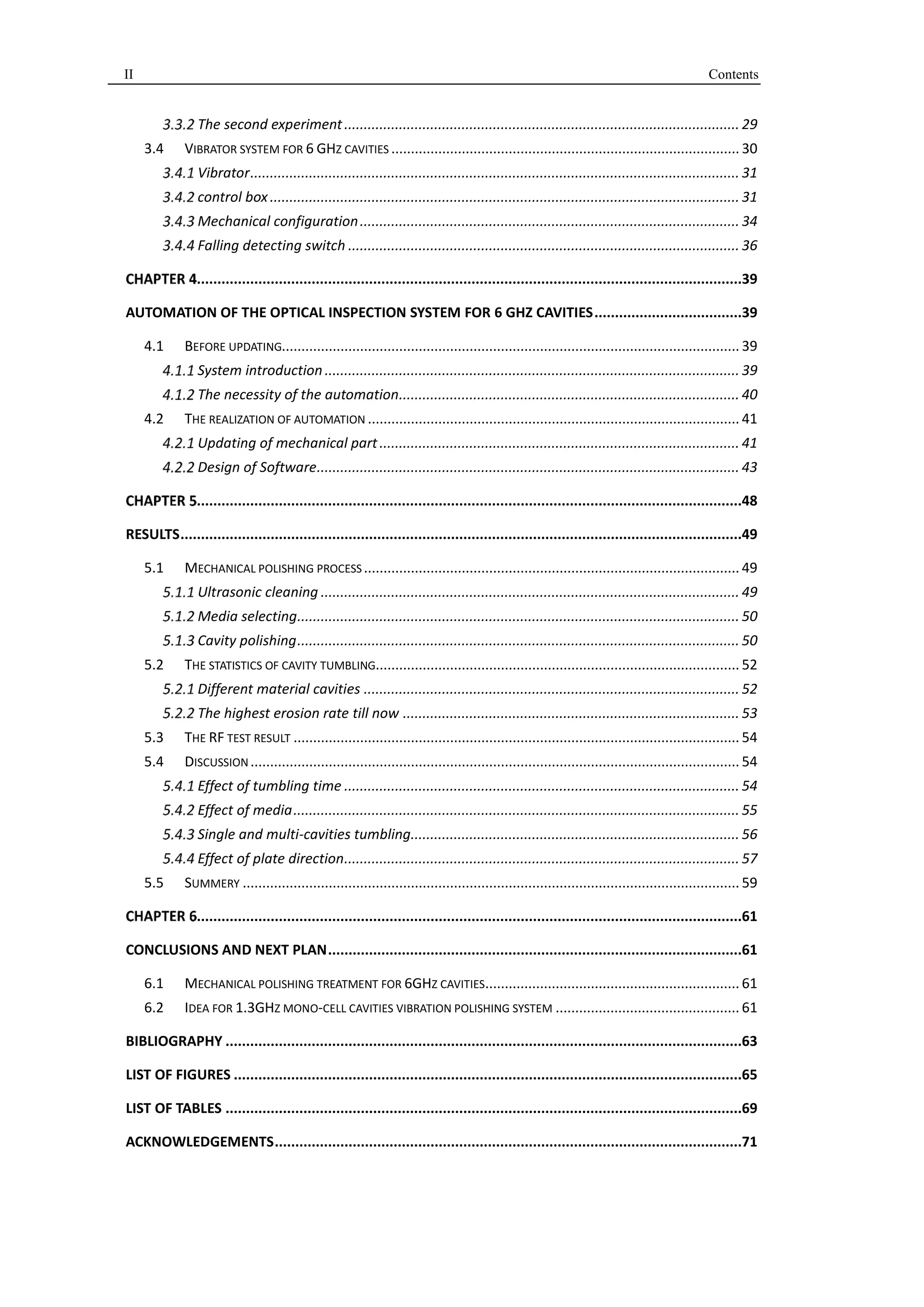 II Contents 
The second experiment ..................................................................................................... 29 
3.4 VIBRATOR SYSTEM FOR 6 GHZ CAVITIES ......................................................................................... 30 
Vibrator ............................................................................................................................. 31 
control box ........................................................................................................................ 31 
Mechanical configuration ................................................................................................. 34 
Falling detecting switch .................................................................................................... 36 
.....................................................................................................................................39 
AUTOMATION OF THE OPTICAL INSPECTION SYSTEM FOR 6 GHZ CAVITIES ....................................39 
4.1 BEFORE UPDATING..................................................................................................................... 39 
System introduction .......................................................................................................... 39 
The necessity of the automation ....................................................................................... 40 
4.2 THE REALIZATION OF AUTOMATION ............................................................................................... 41 
Updating of mechanical part ............................................................................................ 41 
Design of Software ............................................................................................................ 43 
.....................................................................................................................................48 
RESULTS .........................................................................................................................................49 
5.1 MECHANICAL POLISHING PROCESS ................................................................................................ 49 
Ultrasonic cleaning ........................................................................................................... 49 
Media selecting ................................................................................................................. 50 
Cavity polishing ................................................................................................................. 50 
5.2 THE STATISTICS OF CAVITY TUMBLING............................................................................................. 52 
Different material cavities ................................................................................................ 52 
The highest erosion rate till now ...................................................................................... 53 
5.3 THE RF TEST RESULT .................................................................................................................. 54 
5.4 DISCUSSION ............................................................................................................................. 54 
Effect of tumbling time ..................................................................................................... 54 
Effect of media .................................................................................................................. 55 
Single and multi-cavities tumbling .................................................................................... 56 
Effect of plate direction ..................................................................................................... 57 
5.5 SUMMERY ............................................................................................................................... 59 
.....................................................................................................................................61 
CONCLUSIONS AND NEXT PLAN .....................................................................................................61 
6.1 MECHANICAL POLISHING TREATMENT FOR 6GHZ CAVITIES ................................................................. 61 
6.2 IDEA FOR 1.3GHZ MONO-CELL CAVITIES VIBRATION POLISHING SYSTEM ............................................... 61 
BIBLIOGRAPHY ..............................................................................................................................63 
LIST OF FIGURES ............................................................................................................................65 
LIST OF TABLES ..............................................................................................................................69 
ACKNOWLEDGEMENTS ..................................................................................................................71 
 