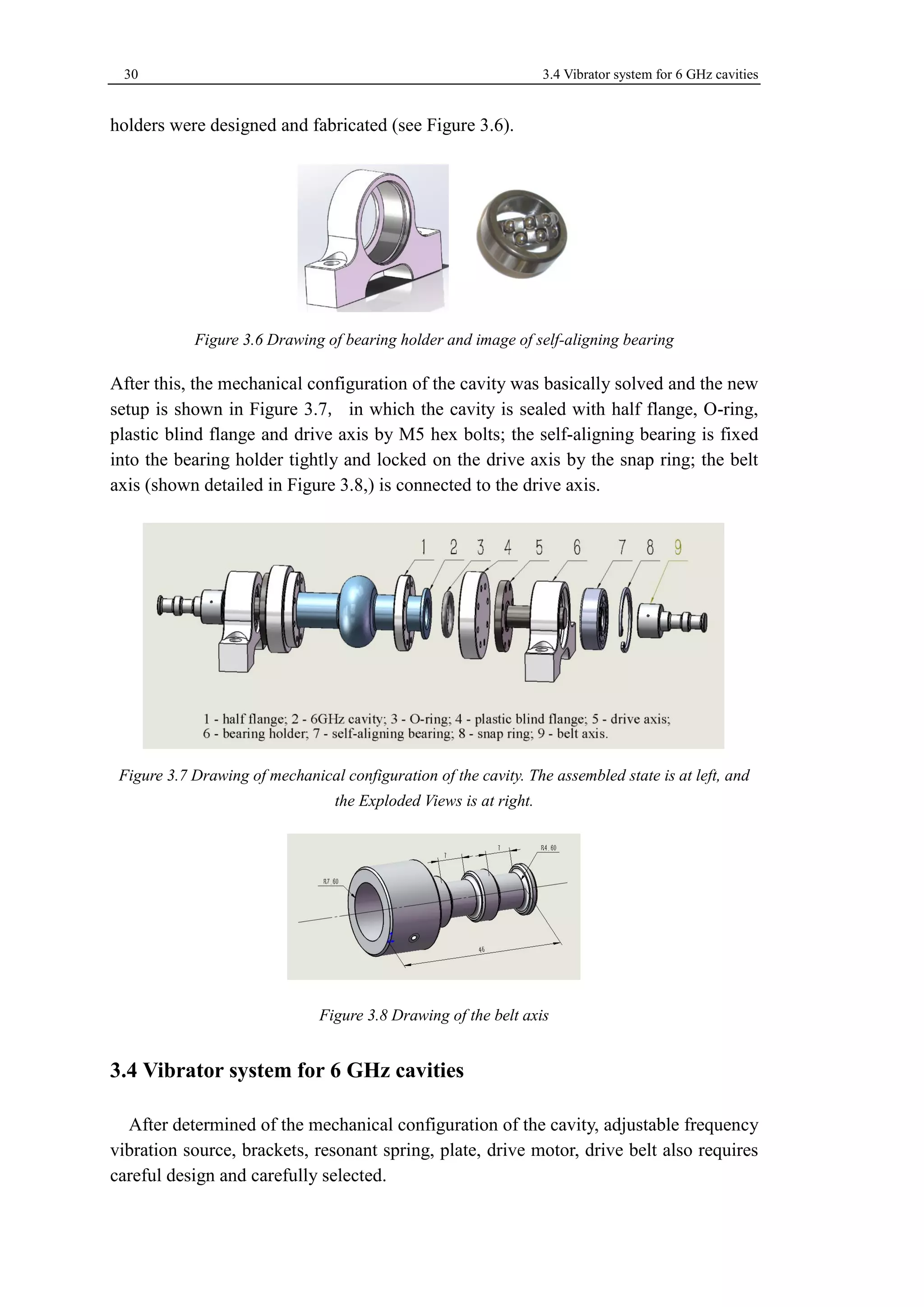 30 3.4 Vibrator system for 6 GHz cavities 
holders were designed and fabricated (see Figure 3.6). 
Figure 3.6 Drawing of bearing holder and image of self-aligning bearing 
After this, the mechanical configuration of the cavity was basically solved and the new 
setup is shown in Figure 3.7, in which the cavity is sealed with half flange, O-ring, 
plastic blind flange and drive axis by M5 hex bolts; the self-aligning bearing is fixed 
into the bearing holder tightly and locked on the drive axis by the snap ring; the belt 
axis (shown detailed in Figure 3.8,) is connected to the drive axis. 
Figure 3.7 Drawing of mechanical configuration of the cavity. The assembled state is at left, and 
the Exploded Views is at right. 
Figure 3.8 Drawing of the belt axis 
3.4 Vibrator system for 6 GHz cavities 
After determined of the mechanical configuration of the cavity, adjustable frequency 
vibration source, brackets, resonant spring, plate, drive motor, drive belt also requires 
careful design and carefully selected. 
 
