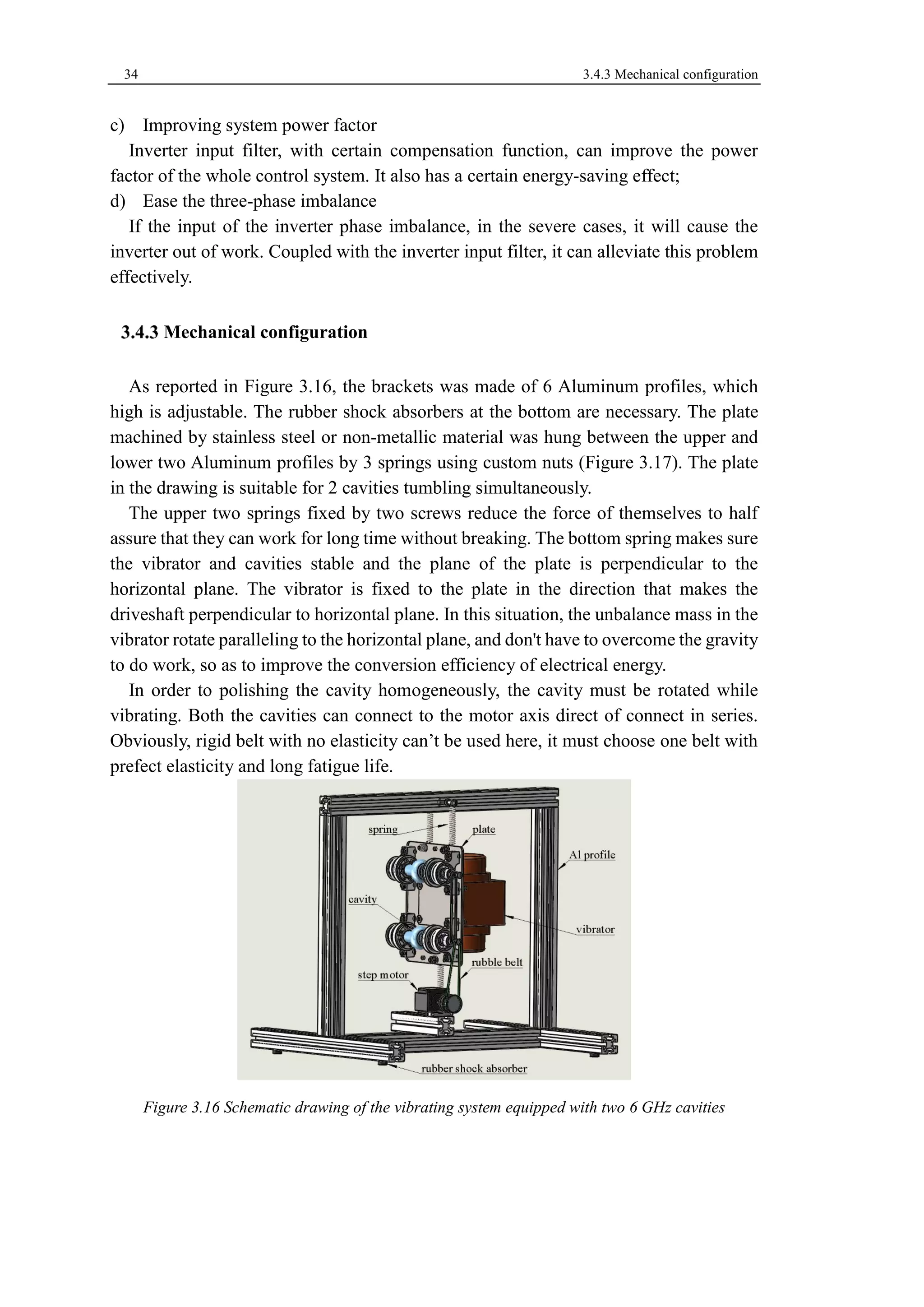 34 3.4.3 Mechanical configuration 
c) Improving system power factor 
Inverter input filter, with certain compensation function, can improve the power 
factor of the whole control system. It also has a certain energy-saving effect; 
d) Ease the three-phase imbalance 
If the input of the inverter phase imbalance, in the severe cases, it will cause the 
inverter out of work. Coupled with the inverter input filter, it can alleviate this problem 
effectively. 
Mechanical configuration 
As reported in Figure 3.16, the brackets was made of 6 Aluminum profiles, which 
high is adjustable. The rubber shock absorbers at the bottom are necessary. The plate 
machined by stainless steel or non-metallic material was hung between the upper and 
lower two Aluminum profiles by 3 springs using custom nuts (Figure 3.17). The plate 
in the drawing is suitable for 2 cavities tumbling simultaneously. 
The upper two springs fixed by two screws reduce the force of themselves to half 
assure that they can work for long time without breaking. The bottom spring makes sure 
the vibrator and cavities stable and the plane of the plate is perpendicular to the 
horizontal plane. The vibrator is fixed to the plate in the direction that makes the 
driveshaft perpendicular to horizontal plane. In this situation, the unbalance mass in the 
vibrator rotate paralleling to the horizontal plane, and don't have to overcome the gravity 
to do work, so as to improve the conversion efficiency of electrical energy. 
In order to polishing the cavity homogeneously, the cavity must be rotated while 
vibrating. Both the cavities can connect to the motor axis direct of connect in series. 
Obviously, rigid belt with no elasticity can’t be used here, it must choose one belt with 
prefect elasticity and long fatigue life. 
Figure 3.16 Schematic drawing of the vibrating system equipped with two 6 GHz cavities 
 
