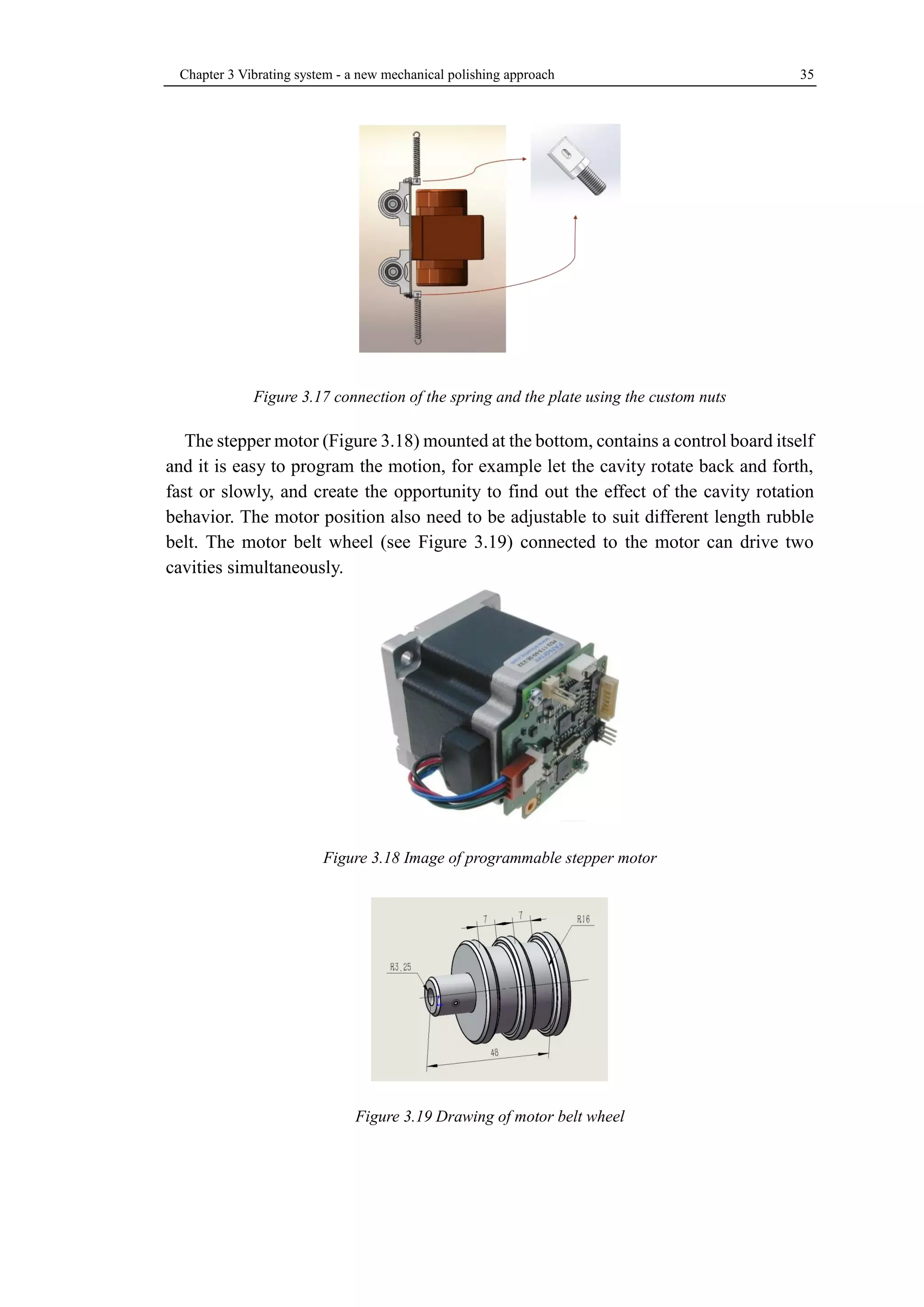 Chapter 3 Vibrating system - a new mechanical polishing approach 35 
Figure 3.17 connection of the spring and the plate using the custom nuts 
The stepper motor (Figure 3.18) mounted at the bottom, contains a control board itself 
and it is easy to program the motion, for example let the cavity rotate back and forth, 
fast or slowly, and create the opportunity to find out the effect of the cavity rotation 
behavior. The motor position also need to be adjustable to suit different length rubble 
belt. The motor belt wheel (see Figure 3.19) connected to the motor can drive two 
cavities simultaneously. 
Figure 3.18 Image of programmable stepper motor 
Figure 3.19 Drawing of motor belt wheel 
 