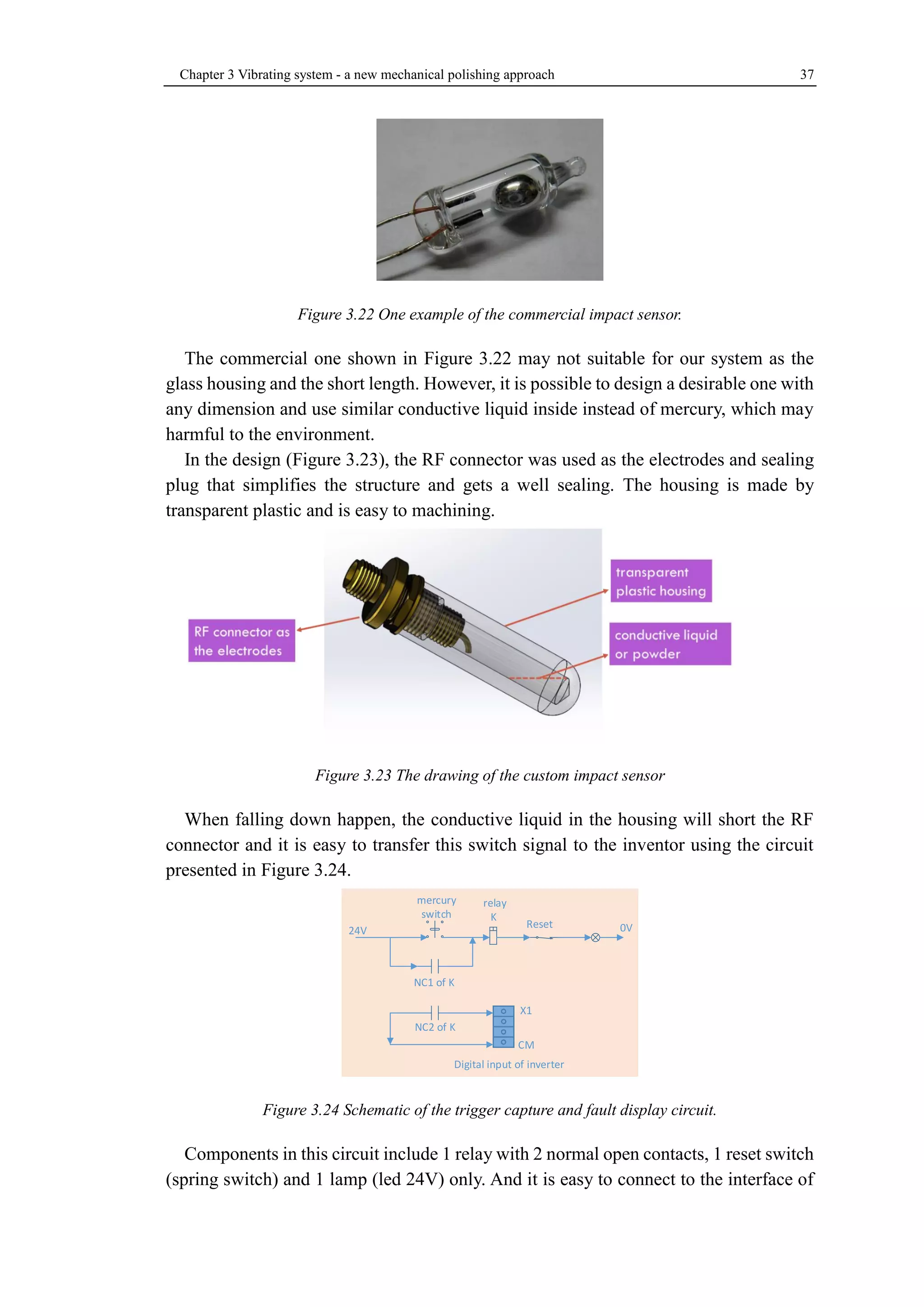 Chapter 3 Vibrating system - a new mechanical polishing approach 37 
Figure 3.22 One example of the commercial impact sensor. 
The commercial one shown in Figure 3.22 may not suitable for our system as the 
glass housing and the short length. However, it is possible to design a desirable one with 
any dimension and use similar conductive liquid inside instead of mercury, which may 
harmful to the environment. 
In the design (Figure 3.23), the RF connector was used as the electrodes and sealing 
plug that simplifies the structure and gets a well sealing. The housing is made by 
transparent plastic and is easy to machining. 
Figure 3.23 The drawing of the custom impact sensor 
When falling down happen, the conductive liquid in the housing will short the RF 
connector and it is easy to transfer this switch signal to the inventor using the circuit 
presented in Figure 3.24. 
Figure 3.24 Schematic of the trigger capture and fault display circuit. 
Components in this circuit include 1 relay with 2 normal open contacts, 1 reset switch 
(spring switch) and 1 lamp (led 24V) only. And it is easy to connect to the interface of 
24V 0V 
mercury 
switch 
relay 
K 
NC1 of K 
Reset 
NC2 of K 
X1 
CM 
Digital input of inverter 
 