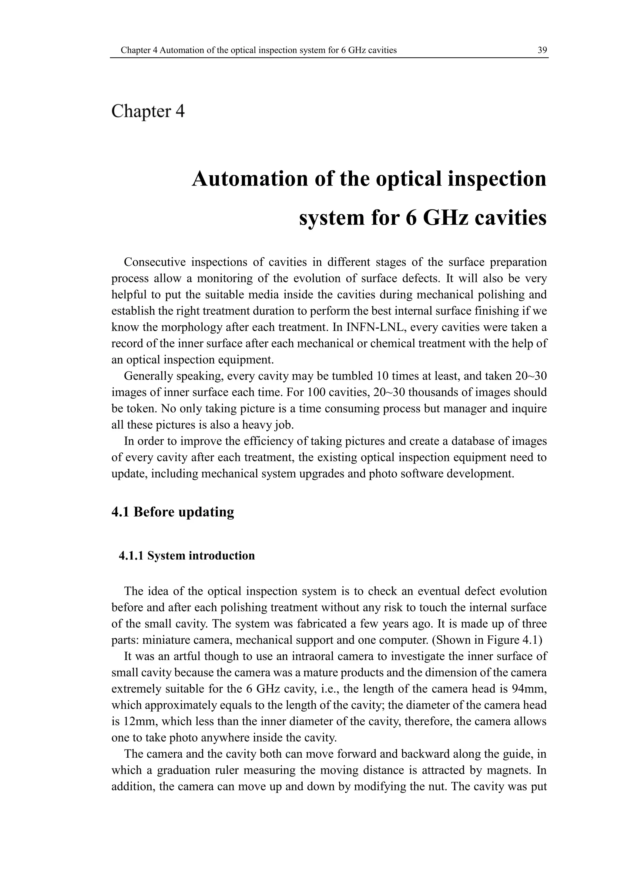 Chapter 4 Automation of the optical inspection system for 6 GHz cavities 39 
Automation of the optical inspection 
system for 6 GHz cavities 
Consecutive inspections of cavities in different stages of the surface preparation 
process allow a monitoring of the evolution of surface defects. It will also be very 
helpful to put the suitable media inside the cavities during mechanical polishing and 
establish the right treatment duration to perform the best internal surface finishing if we 
know the morphology after each treatment. In INFN-LNL, every cavities were taken a 
record of the inner surface after each mechanical or chemical treatment with the help of 
an optical inspection equipment. 
Generally speaking, every cavity may be tumbled 10 times at least, and taken 20~30 
images of inner surface each time. For 100 cavities, 20~30 thousands of images should 
be token. No only taking picture is a time consuming process but manager and inquire 
all these pictures is also a heavy job. 
In order to improve the efficiency of taking pictures and create a database of images 
of every cavity after each treatment, the existing optical inspection equipment need to 
update, including mechanical system upgrades and photo software development. 
4.1 Before updating 
System introduction 
The idea of the optical inspection system is to check an eventual defect evolution 
before and after each polishing treatment without any risk to touch the internal surface 
of the small cavity. The system was fabricated a few years ago. It is made up of three 
parts: miniature camera, mechanical support and one computer. (Shown in Figure 4.1) 
It was an artful though to use an intraoral camera to investigate the inner surface of 
small cavity because the camera was a mature products and the dimension of the camera 
extremely suitable for the 6 GHz cavity, i.e., the length of the camera head is 94mm, 
which approximately equals to the length of the cavity; the diameter of the camera head 
is 12mm, which less than the inner diameter of the cavity, therefore, the camera allows 
one to take photo anywhere inside the cavity. 
The camera and the cavity both can move forward and backward along the guide, in 
which a graduation ruler measuring the moving distance is attracted by magnets. In 
addition, the camera can move up and down by modifying the nut. The cavity was put 
 