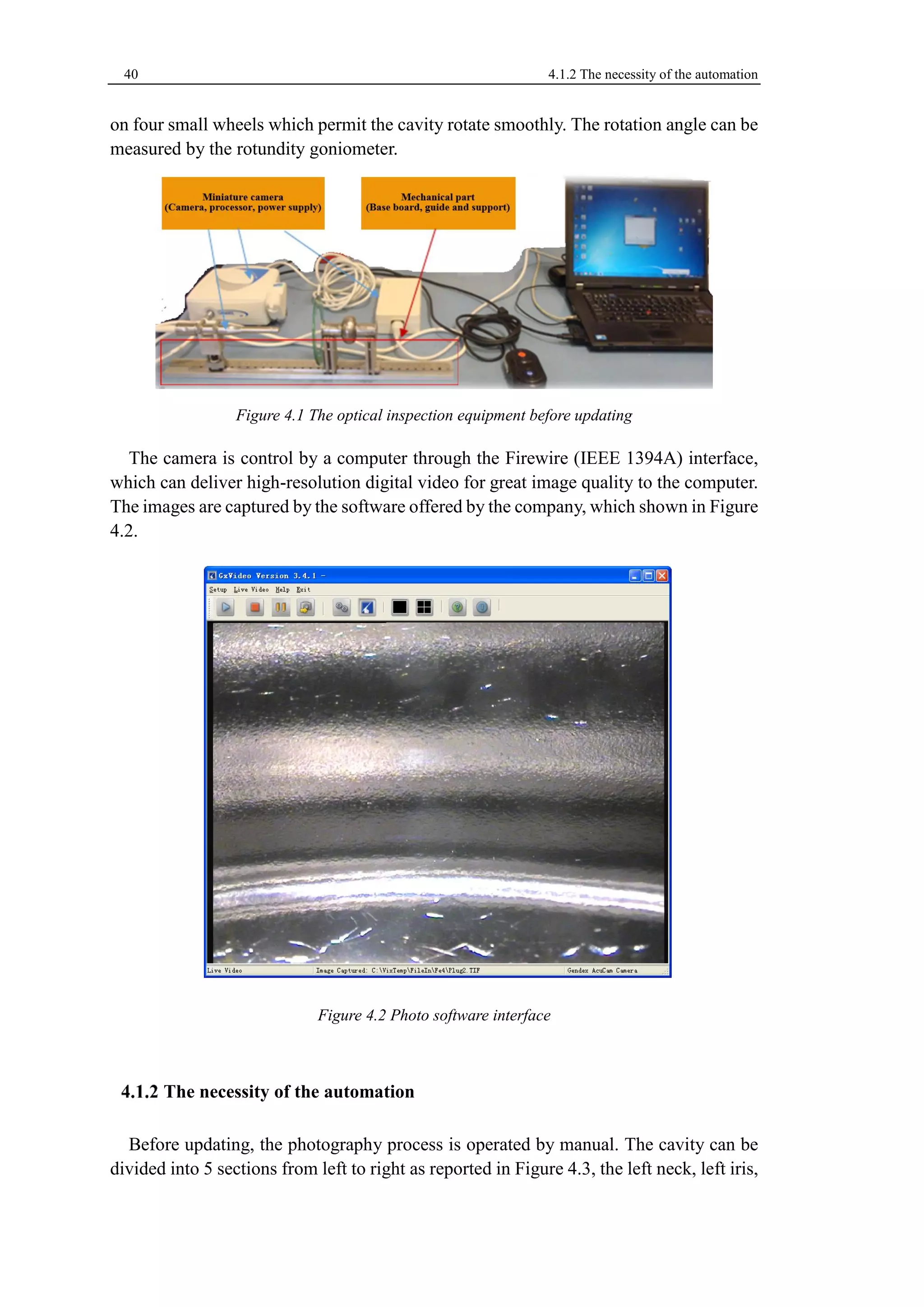 40 4.1.2 The necessity of the automation 
on four small wheels which permit the cavity rotate smoothly. The rotation angle can be 
measured by the rotundity goniometer. 
Figure 4.1 The optical inspection equipment before updating 
The camera is control by a computer through the Firewire (IEEE 1394A) interface, 
which can deliver high-resolution digital video for great image quality to the computer. 
The images are captured by the software offered by the company, which shown in Figure 
4.2. 
Figure 4.2 Photo software interface 
The necessity of the automation 
Before updating, the photography process is operated by manual. The cavity can be 
divided into 5 sections from left to right as reported in Figure 4.3, the left neck, left iris, 
 
