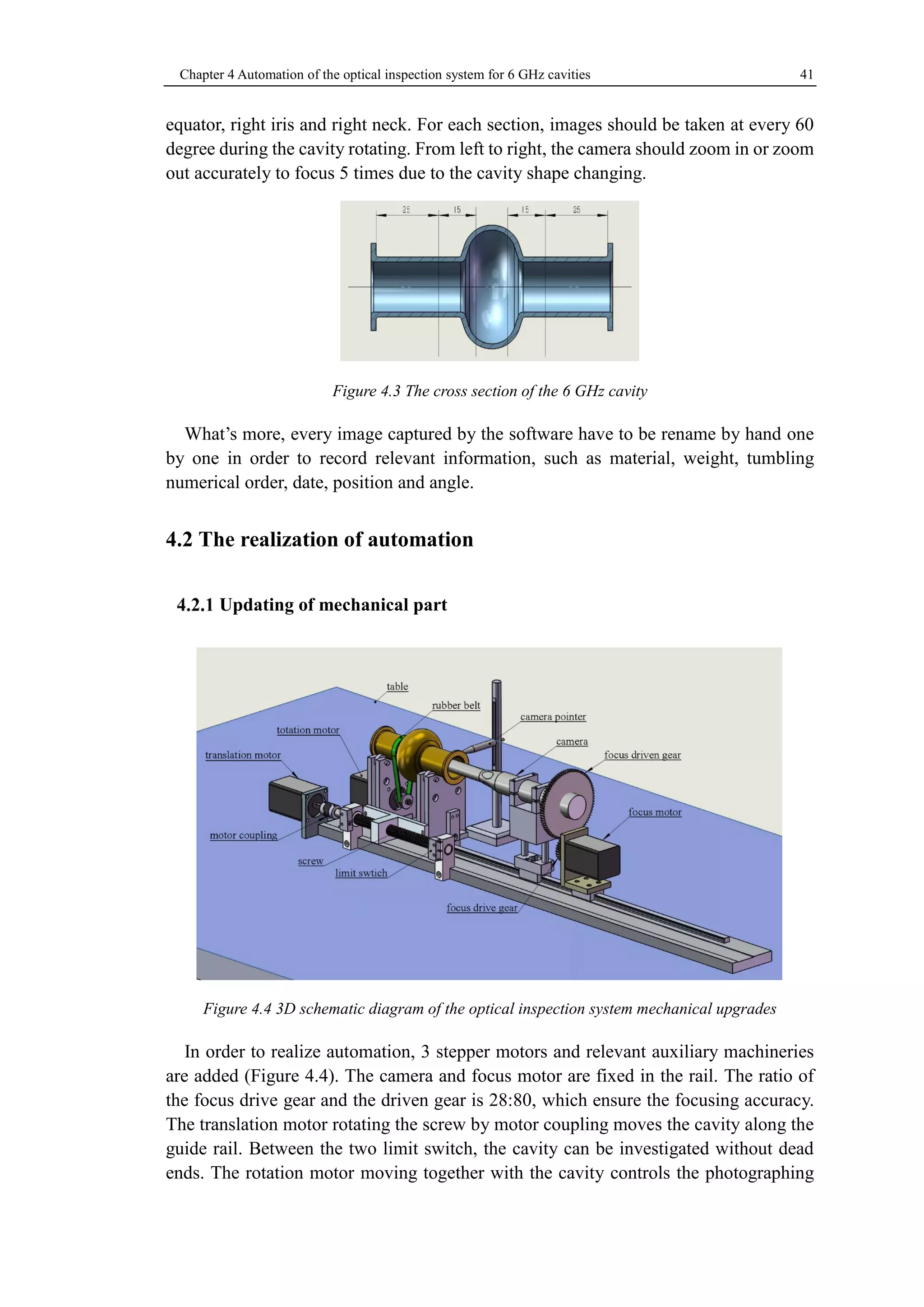 Chapter 4 Automation of the optical inspection system for 6 GHz cavities 41 
equator, right iris and right neck. For each section, images should be taken at every 60 
degree during the cavity rotating. From left to right, the camera should zoom in or zoom 
out accurately to focus 5 times due to the cavity shape changing. 
Figure 4.3 The cross section of the 6 GHz cavity 
What’s more, every image captured by the software have to be rename by hand one 
by one in order to record relevant information, such as material, weight, tumbling 
numerical order, date, position and angle. 
4.2 The realization of automation 
Updating of mechanical part 
Figure 4.4 3D schematic diagram of the optical inspection system mechanical upgrades 
In order to realize automation, 3 stepper motors and relevant auxiliary machineries 
are added (Figure 4.4). The camera and focus motor are fixed in the rail. The ratio of 
the focus drive gear and the driven gear is 28:80, which ensure the focusing accuracy. 
The translation motor rotating the screw by motor coupling moves the cavity along the 
guide rail. Between the two limit switch, the cavity can be investigated without dead 
ends. The rotation motor moving together with the cavity controls the photographing 
 