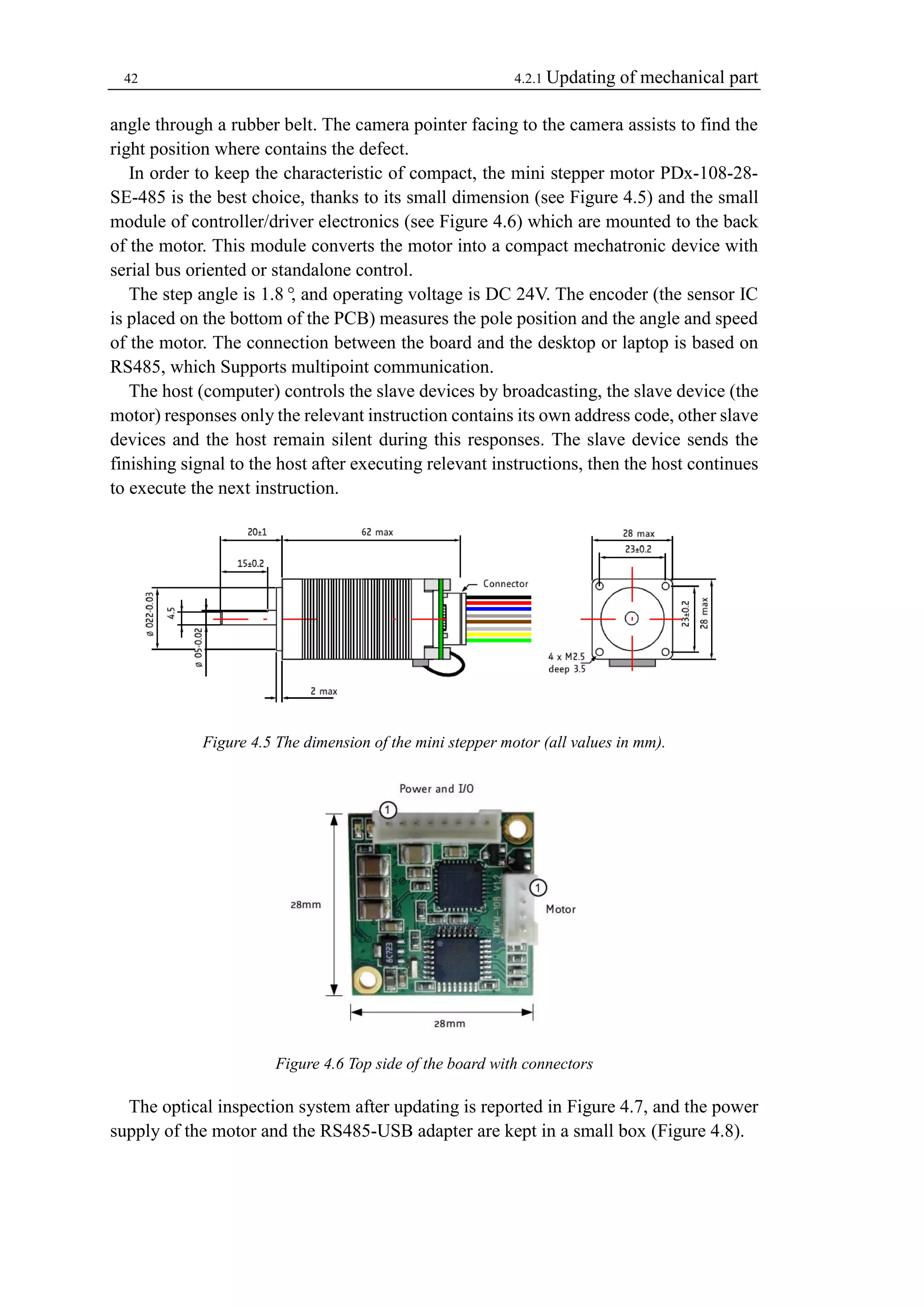 42 4.2.1 Updating of mechanical part 
angle through a rubber belt. The camera pointer facing to the camera assists to find the 
right position where contains the defect. 
In order to keep the characteristic of compact, the mini stepper motor PDx-108-28- 
SE-485 is the best choice, thanks to its small dimension (see Figure 4.5) and the small 
module of controller/driver electronics (see Figure 4.6) which are mounted to the back 
of the motor. This module converts the motor into a compact mechatronic device with 
serial bus oriented or standalone control. 
The step angle is 1.8°, and operating voltage is DC 24V. The encoder (the sensor IC 
is placed on the bottom of the PCB) measures the pole position and the angle and speed 
of the motor. The connection between the board and the desktop or laptop is based on 
RS485, which Supports multipoint communication. 
The host (computer) controls the slave devices by broadcasting, the slave device (the 
motor) responses only the relevant instruction contains its own address code, other slave 
devices and the host remain silent during this responses. The slave device sends the 
finishing signal to the host after executing relevant instructions, then the host continues 
to execute the next instruction. 
Figure 4.5 The dimension of the mini stepper motor (all values in mm). 
Figure 4.6 Top side of the board with connectors 
The optical inspection system after updating is reported in Figure 4.7, and the power 
supply of the motor and the RS485-USB adapter are kept in a small box (Figure 4.8). 
 