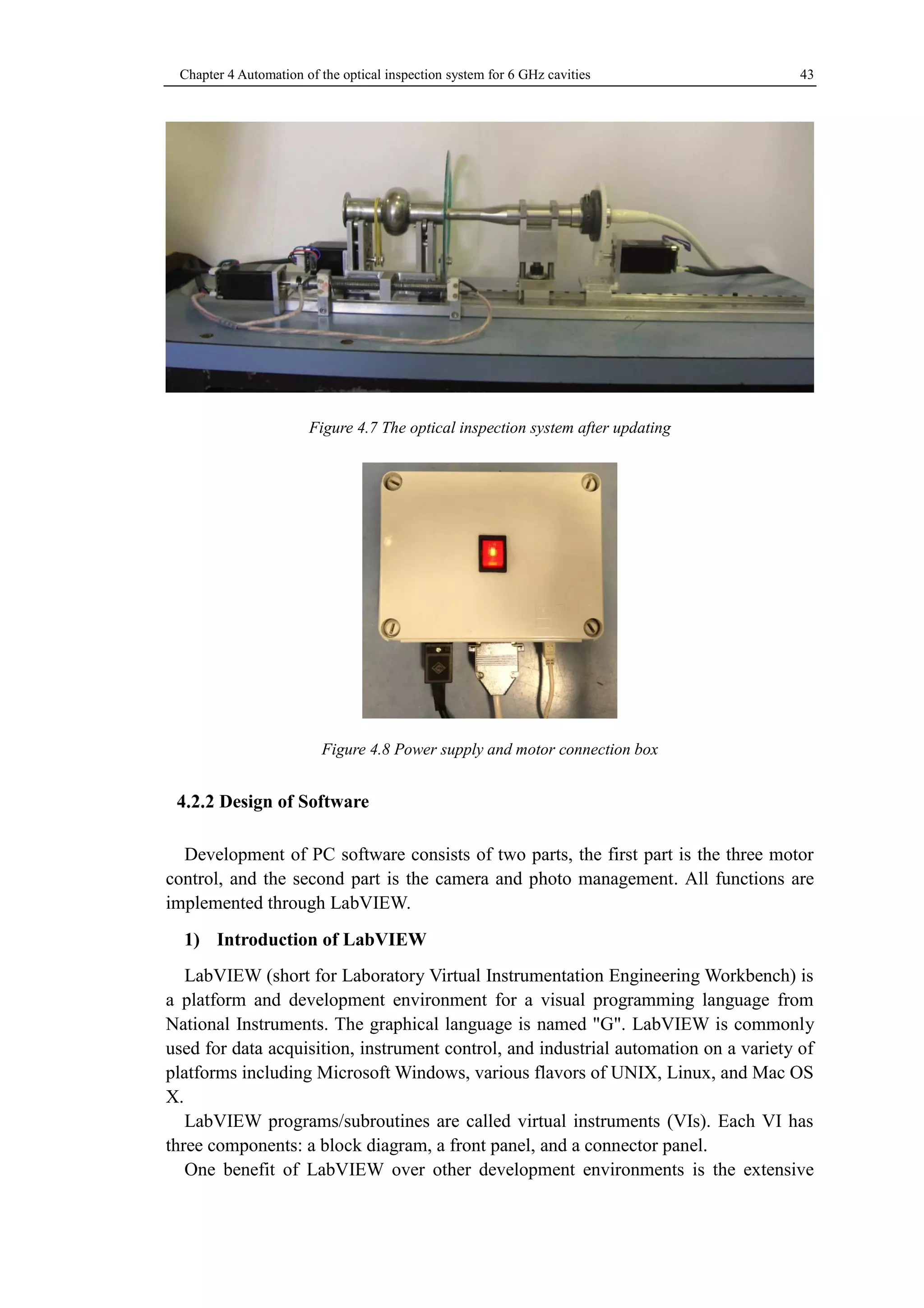 Chapter 4 Automation of the optical inspection system for 6 GHz cavities 43 
Figure 4.7 The optical inspection system after updating 
Figure 4.8 Power supply and motor connection box 
Design of Software 
Development of PC software consists of two parts, the first part is the three motor 
control, and the second part is the camera and photo management. All functions are 
implemented through LabVIEW. 
1) Introduction of LabVIEW 
LabVIEW (short for Laboratory Virtual Instrumentation Engineering Workbench) is 
a platform and development environment for a visual programming language from 
National Instruments. The graphical language is named "G". LabVIEW is commonly 
used for data acquisition, instrument control, and industrial automation on a variety of 
platforms including Microsoft Windows, various flavors of UNIX, Linux, and Mac OS 
X. 
LabVIEW programs/subroutines are called virtual instruments (VIs). Each VI has 
three components: a block diagram, a front panel, and a connector panel. 
One benefit of LabVIEW over other development environments is the extensive 
 