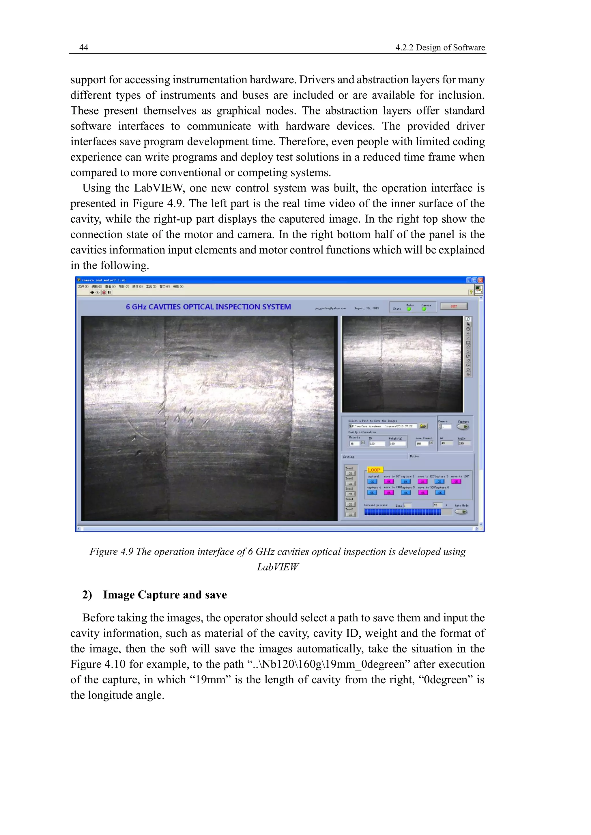 44 4.2.2 Design of Software 
support for accessing instrumentation hardware. Drivers and abstraction layers for many 
different types of instruments and buses are included or are available for inclusion. 
These present themselves as graphical nodes. The abstraction layers offer standard 
software interfaces to communicate with hardware devices. The provided driver 
interfaces save program development time. Therefore, even people with limited coding 
experience can write programs and deploy test solutions in a reduced time frame when 
compared to more conventional or competing systems. 
Using the LabVIEW, one new control system was built, the operation interface is 
presented in Figure 4.9. The left part is the real time video of the inner surface of the 
cavity, while the right-up part displays the caputered image. In the right top show the 
connection state of the motor and camera. In the right bottom half of the panel is the 
cavities information input elements and motor control functions which will be explained 
in the following. 
Figure 4.9 The operation interface of 6 GHz cavities optical inspection is developed using 
LabVIEW 
2) Image Capture and save 
Before taking the images, the operator should select a path to save them and input the 
cavity information, such as material of the cavity, cavity ID, weight and the format of 
the image, then the soft will save the images automatically, take the situation in the 
Figure 4.10 for example, to the path “..Nb120160g19mm_0degreen” after execution 
of the capture, in which “19mm” is the length of cavity from the right, “0degreen” is 
the longitude angle. 
 